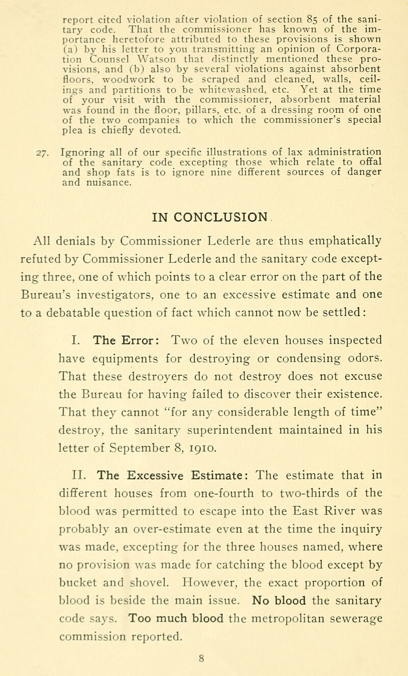 report cited violation after violation of section 85 of the sani- tary code. That the commissioner has known of the im- portance heretofore attributed to these provisions is shown (a) by his letter to you transmitting an opinion of Corpora- tion Counsel Watson that distinctly mentioned these pro- visions, and (b) also by several violations against absorbent floors, woodwork to be scraped and cleaned, walls, ceil- ings and partitions to be whitewashed, etc. Yet at the time of your visit with the commissioner, absorbent material was found in the floor, pillars, etc. of a dressing room of one of the two companies to which the commissioner's special plea is chiefly devoted. 2/. Ignoring all of our specific illustrations of lax administration of the sanitary code excepting those which relate to offal and shop fats is to ignore nine different sources of danger and nuisance. IN CONCLUSION All denials by Commissioner Lederle are thus emphatically refuted by Commissioner Lederle and the sanitary code except- ing three, one of which points to a clear error on the part of the Bureau's investigators, one to an excessive estimate and one to a debatable question of fact which cannot now be settled: I. The Error: Two of the eleven houses inspected have equipments for destroying or condensing odors. That these destroyers do not destroy does not excuse the Bureau for having failed to discover their existence. That they cannot for any considerable length of time destroy, the sanitary superintendent maintained in his letter of September 8, 1910. II. The Excessive Estimate: The estimate that in different houses from one-fourth to two-thirds of the blood was permitted to escape into the East River was probably an over-estimate even at the time the inquiry was made, excepting for the three houses named, where no provision was made for catching the blood except by bucket and shovel. However, the exact proportion of blood is beside the main issue. No blood the sanitary code says. Too much blood the metropolitan sewerage commission reported.