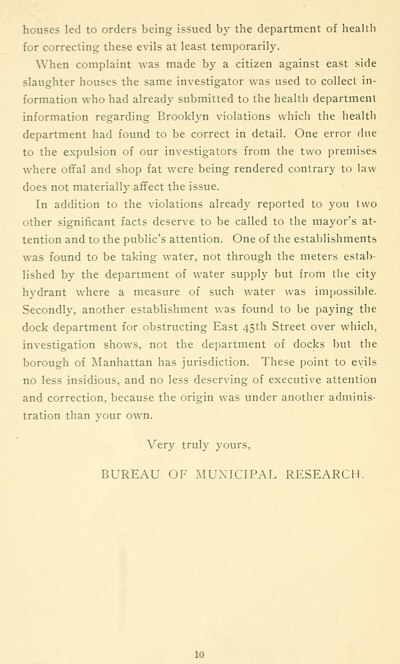 houses led to orders being issued b} the department of health for correcting these evils at least temporarily. When complaint was made by a citizen against east side slaughter houses the same investigator was used to collect in- formation who had already submitted to the health department information regarding Brooklyn violations which the health department had found to be correct in detail. One error due to the expulsion of our investigators from the two premises where ofifal and shop fat were being rendered contrary to law does not materially affect the issue. In addition to the violations alread}^ reported to you two other significant facts deserve to be called to the mayor's at- tention and to the public's attention. One of the establishments was found to be taking water, not through the meters estab- lished by the department of water supply but from the city hydrant where a measure of such water was inif^ossible. Secondly, another establishment was found to be paying the dock department for obstructing East 45th Street over which, investigation shows, not the department of docks but tlie borough of iManhattan has jurisdiction. These point to evils no less insidious, and no less deserving of executive attention and correction, because the origin was under another adminis- tration than your own. Very truly yours, BUREAU OF MUNICIPAL RESEARCH.