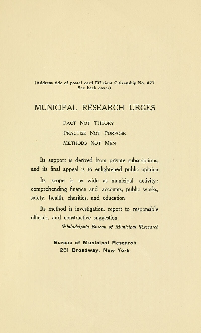 (Address side of postal card Efficient Citizenship No. 477 See back cover) MUNICIPAL RESEARCH URGES Fact not theory Practise Not Purpose Methods not men Its support is derived from private subscriptions, and its final appeal is to enlightened public opinion Its scope is as wide as municipal activity; comprehending finance and accounts, public w^orks, safety, health, charities, and education Its method is investigation, report to responsible officials, and constructive suggestion 'Philadelphia Bureau of Municipal l^esearch Bureau of Municipal Research 261 Broadway, New York