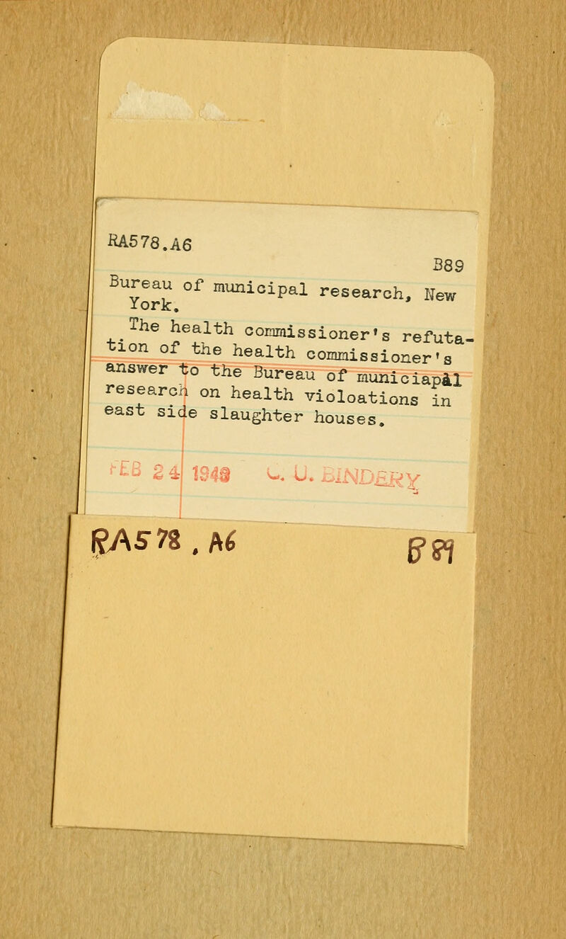 RA578.A6 B89 Bureau of municipal research. New iork. The health coiainissioner»s refuta- tion of the health conmiissioner'g answer to the Bureau of municiapAl research on health violoations in east side slaughter houses. 24: 1343 ^. <J* A^l ^i-^uuRY RAS7i , A6 e^pj