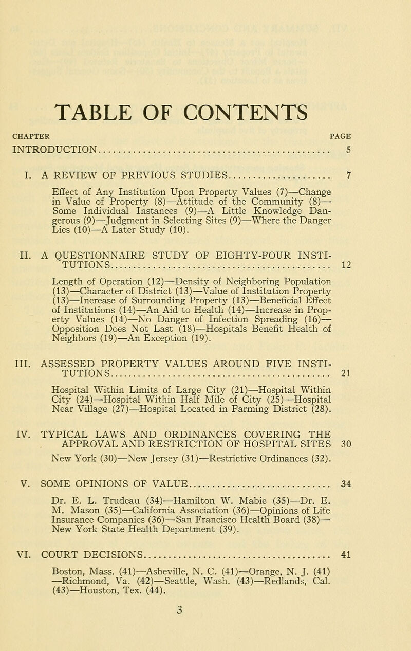 TABLE OF CONTENTS CHAPTER PAGE INTRODUCTION 5 I. A REVIEW OP PREVIOUS STUDIES 7 Effect of Any Institution Upon Property Values (7)—Change in Value of Property (8)—Attitude of the Community (8)— Some Individual Instances (9)—A Little Knowledge Dan- gerous (9)—Judgment in Selecting Sites (9)—Where the Danger Lies (10)—A Later Study (10). II. A QUESTIONNAIRE STUDY OF EIGHTY-FOUR INSTI- TUTIONS 12 Length of Operation (12)—Density of Neighboring Population (13)—Character of District (13)—Value of Institution Property (13)—Increase of Surrounding Property (13)—Beneficial Effect of Institutions (14)—An Aid to Health (14)—Increase in Prop- erty Values (14)—No Danger of Infection Spreading (16)— Opposition Does Not Last (18)—Hospitals Benefit Health of Neighbors (19)—An Exception (19). III. ASSESSED PROPERTY VALUES AROUND FIVE INSTI- TUTIONS 21 Hospital Within Limits of Large City (21)—Hospital Within City (24)—Hospital Within Half Mile of City (25)—Hospital Near Village (27)—Hospital Located in Farming District (28). IV. TYPICAL LAWS AND ORDINANCES COVERING THE APPROVAL AND RESTRICTION OF HOSPITAL SITES 30 New York (30)—New Jersey (31)—Restrictive Ordinances (32). V. SOME OPINIONS OF VALUE 34 Dr. E. L. Trudeau (34)—Hamilton W. Mabie (35)—Dr. E. M. Mason (35)—California Association (36)—Opinions of Life Insurance Companies (36)—San Francisco Health Board (38)— New York State Health Department (39). VI. COURT DECISIONS 41 Boston, Mass. (41)—Asheville, N. C. (41)—Orange, N. J. (41) —Richmond, Va. (42)—Seattle, Wash. (43)—Redlands, Cal. (43)—Houston, Tex. (44).