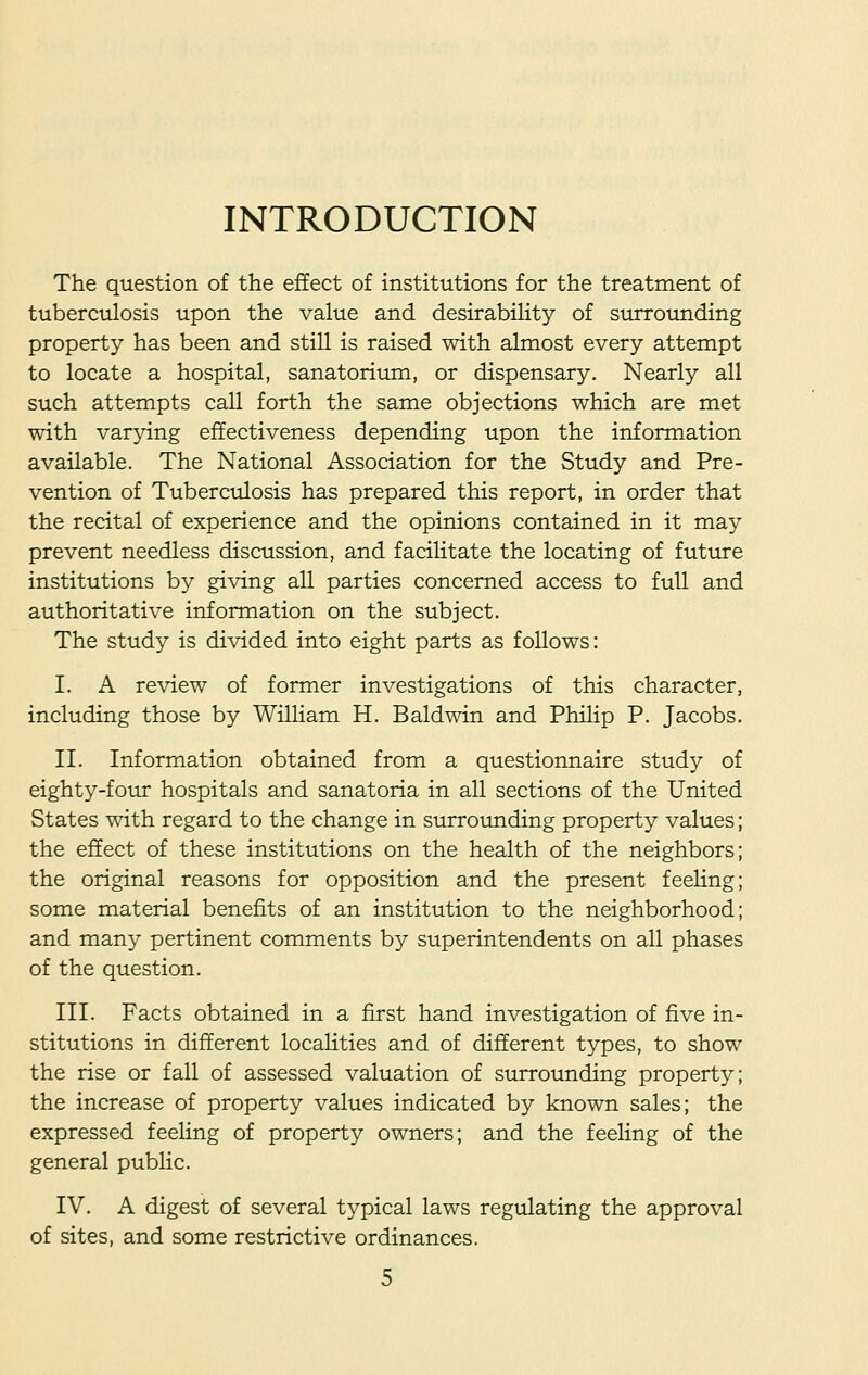 INTRODUCTION The question of the effect of institutions for the treatment of tuberculosis upon the value and desirability of surrounding property has been and still is raised with almost every attempt to locate a hospital, sanatorium, or dispensary. Nearly all such attempts call forth the same objections which are met with varying effectiveness depending upon the information available. The National Association for the Study and Pre- vention of Tuberculosis has prepared this report, in order that the recital of experience and the opinions contained in it may prevent needless discussion, and facilitate the locating of future institutions by giving all parties concerned access to full and authoritative information on the subject. The study is divided into eight parts as follows: I. A review of former investigations of this character, including those by William H. Baldwin and Philip P. Jacobs. II. Information obtained from a questionnaire study of eighty-four hospitals and sanatoria in all sections of the United States with regard to the change in surrounding property values; the effect of these institutions on the health of the neighbors; the original reasons for opposition and the present feeling; some material benefits of an institution to the neighborhood; and many pertinent comments by superintendents on all phases of the question. III. Facts obtained in a first hand investigation of five in- stitutions in different localities and of different types, to show the rise or fall of assessed valuation of surrounding property; the increase of property values indicated by known sales; the expressed feeling of property owners; and the feeling of the general public. IV. A digest of several typical laws regulating the approval of sites, and some restrictive ordinances.