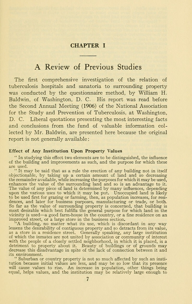 A Review of Previous Studies The first comprehensive investigation of the relation of tuberculosis hospitals and sanatoria to surrounding property was conducted by the questionnaire method, by William H. Baldwin, of Washington, D. C. His report was read before the Second Annual Meeting (1906) of the National Association for the Study and Prevention of Tuberculosis, at Washington, D. C. Liberal quotations presenting the most interesting facts and conclusions from the fund of valuable information col- lected by Mr. Baldwin, are presented here because the original report is not generally available: Effect of Any Institution Upon Property Values  In studying this effect two elements are to be distinguished, the influence of the building and improvements as such, and the purpose for which these are used.  It may be said that as a rule the erection of any building not in itself objectionable, by taking up a certain amount of land and so decreasing the remainder available, while increasing the purposes for which it may be used, enhances the value of the surrounding land and so is an advantage to it. The value of any piece of land is determined by many influences, depending upon the various uses to which it may be put. Unoccupied land is likely to be used first for grazing or farming, then, as population increases, for resi- dences, and later for business purposes, manufacturing or trade, or both. So far as the value of surrounding property is concerned, that building is most desirable which best fulfills the general purpose for which land in the vicinity is used—a good farm-house in the country, or a fine residence on an improved street, or a large store in the business section. A building, no matter what its use, which is discordant in any way lessens the desirability of contiguous property and so detracts from its value, as a store in a residence street. Generally speaking, any large institution of which the inmates are not united by association or community of interest with the people of a closely settled neighborhood, in which it is placed, is a detriment to property about it. Beauty of buildings or of grounds may decrease this disadvantage in spite of the lack of connection between it and its environment.  Suburban or country property is not so much affected by such an insti- tution because initial values are less, and may be so low that its presence will cause values to rise. An increase in population, other things being equal, helps values, and the institution may be relatively large enough to