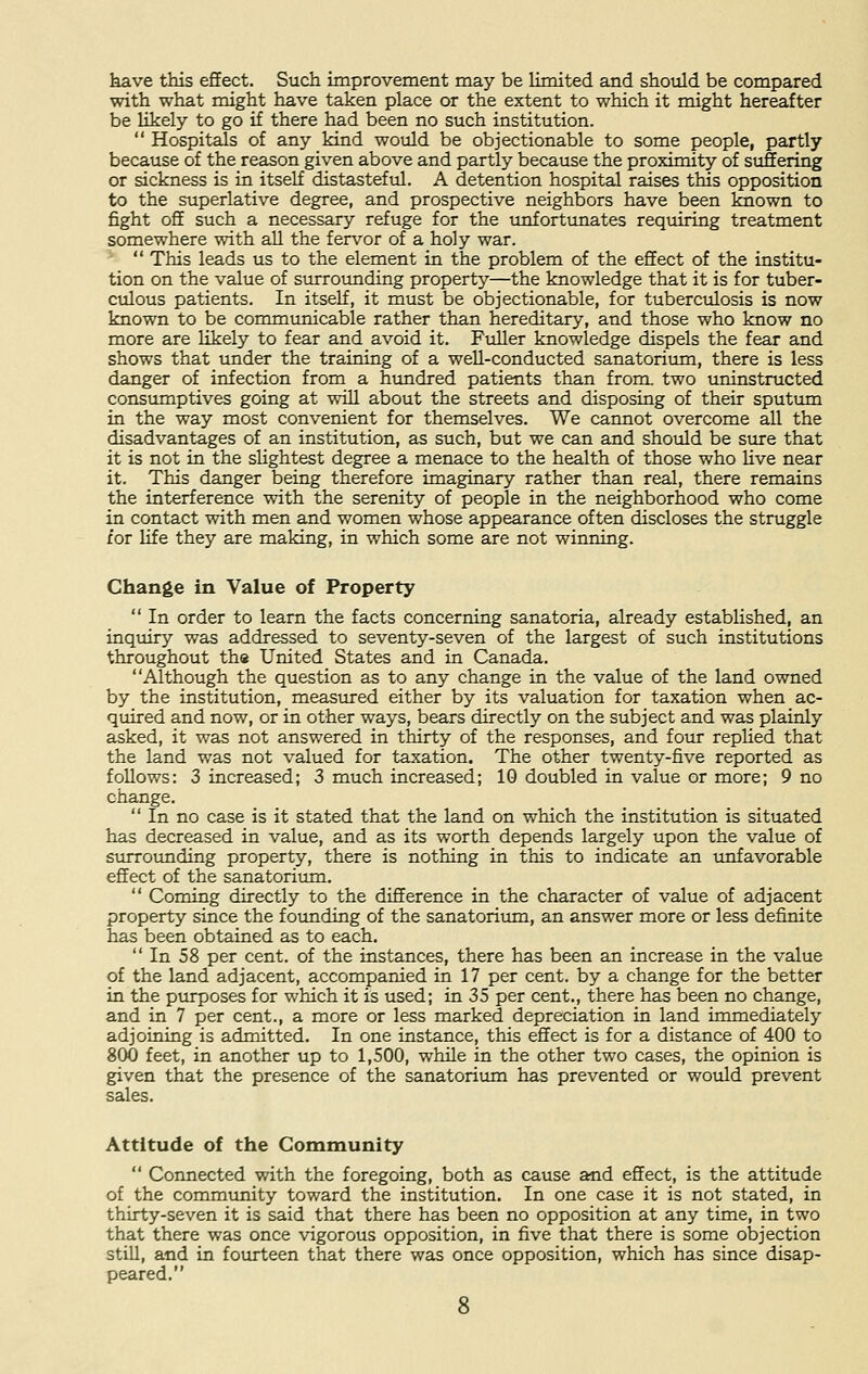 have this effect. Such improvement may be limited and should be compared with what might have taken place or the extent to which it might hereafter be likely to go if there had been no such institution.  Hospitals of any kind would be objectionable to some people, partly because of the reason given above and partly because the proximity of suffering or sickness is in itself distasteful. A detention hospital raises this opposition to the superlative degree, and prospective neighbors have been known to fight off such a necessary refuge for the unfortunates requiring treatment somewhere with all the fervor of a holy war.  This leads us to the element in the problem of the effect of the institu- tion on the value of surrounding property—the knowledge that it is for tuber- culous patients. In itself, it must be objectionable, for tuberculosis is now known to be communicable rather than hereditary, and those who know no more are likely to fear and avoid it. Fuller knowledge dispels the fear and shows that under the training of a well-conducted sanatorium, there is less danger of infection from a hundred patients than from, two uninstructed consumptives going at will about the streets and disposing of their sputum in the way most convenient for themselves. We cannot overcome all the disadvantages of an institution, as such, but we can and should be sure that it is not in the slightest degree a menace to the health of those who live near it. This danger being therefore imaginary rather than real, there remains the interference with the serenity of people in the neighborhood who come in contact with men and women whose appearance often discloses the struggle for life they are making, in which some are not winning. Change in Value of Property  In order to learn the facts concerning sanatoria, already established, an inquiry was addressed to seventy-seven of the largest of such institutions throughout the United States and in Canada. Although the question as to any change in the value of the land owned by the institution, measured either by its valuation for taxation when ac- quired and now, or in other ways, bears directly on the subject and was plainly asked, it was not answered in thirty of the responses, and four replied that the land was not valued for taxation. The other twenty-five reported as follows: 3 increased; 3 much increased; 10 doubled in value or more; 9 no change.  In no case is it stated that the land on which the institution is situated has decreased in value, and as its worth depends largely upon the value of surrounding property, there is nothing in this to indicate an unfavorable effect of the sanatorium.  Coming directly to the difference in the character of value of adjacent property since the founding of the sanatorium, an answer more or less definite has been obtained as to each.  In 58 per cent, of the instances, there has been an increase in the value of the land adjacent, accompanied in 17 per cent, by a change for the better in the purposes for which it is used; in 35 per cent., there has been no change, and in 7 per cent., a more or less marked depreciation in land immediately adjoining is admitted. In one instance, this effect is for a distance of 400 to 800 feet, in another up to 1,500, while in the other two cases, the opinion is given that the presence of the sanatorium has prevented or would prevent sales. Attitude of the Community  Connected with the foregoing, both as cause and effect, is the attitude of the community toward the institution. In one case it is not stated, in thirty-seven it is said that there has been no opposition at any time, in two that there was once vigorous opposition, in five that there is some objection still, and in fourteen that there was once opposition, which has since disap- peared.