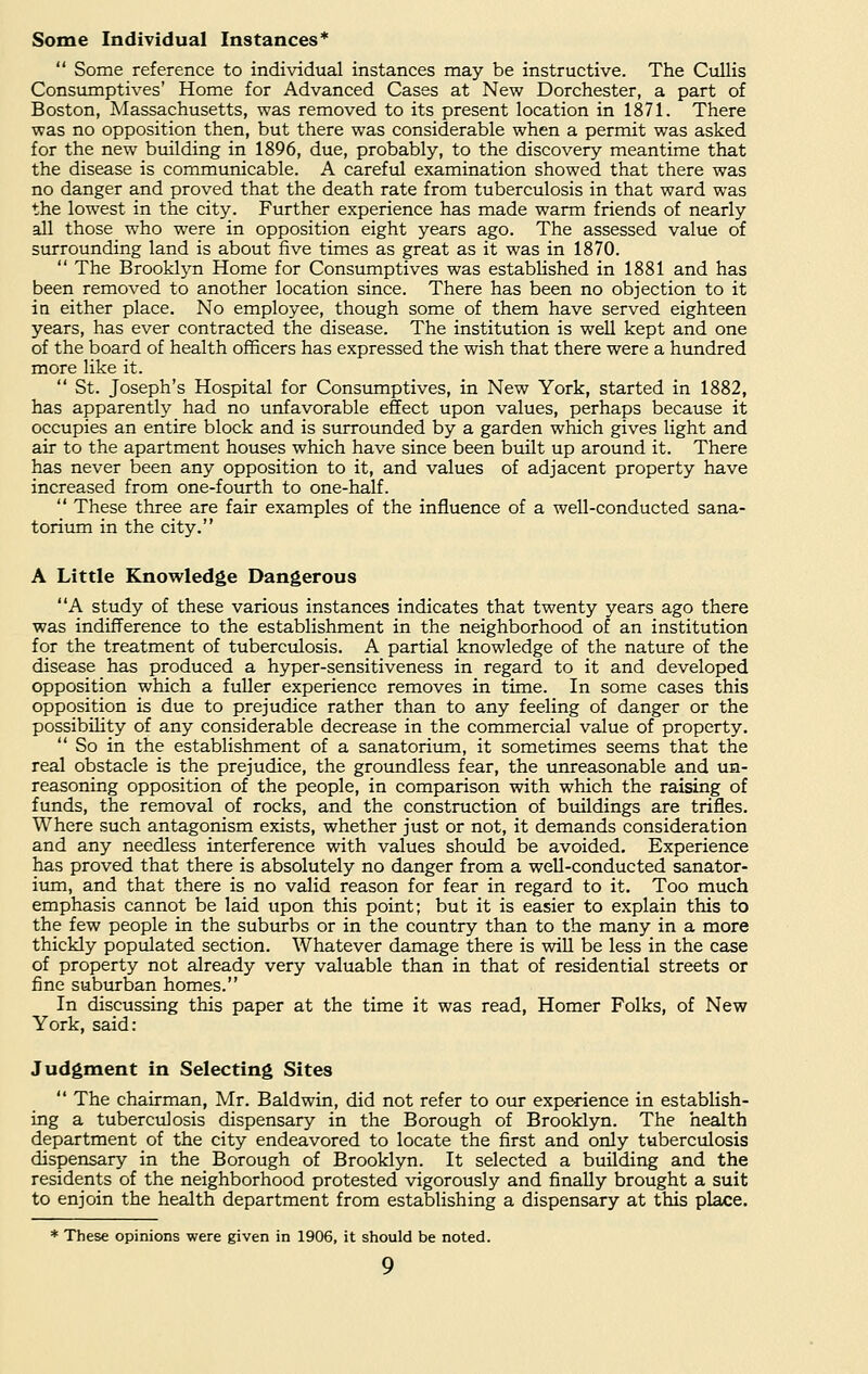 Some Individual Instances*  Some reference to individual instances may be instructive. The Cullis Consumptives' Home for Advanced Cases at New Dorchester, a part of Boston, Massachusetts, was removed to its present location in 1871. There was no opposition then, but there was considerable when a permit was asked for the new building in 1896, due, probably, to the discovery meantime that the disease is communicable. A careful examination showed that there was no danger and proved that the death rate from tuberculosis in that ward was the lowest in the city. Further experience has made warm friends of nearly all those who were in opposition eight years ago. The assessed value of surrounding land is about five times as great as it was in 1870.  The Brooklyn Home for Consumptives was established in 1881 and has been removed to another location since. There has been no objection to it in either place. No employee, though some of them have served eighteen years, has ever contracted the disease. The institution is well kept and one of the board of health officers has expressed the wish that there were a hundred more like it.  St. Joseph's Hospital for Consumptives, in New York, started in 1882, has apparently had no unfavorable effect upon values, perhaps because it occupies an entire block and is surrounded by a garden which gives light and air to the apartment houses which have since been built up around it. There has never been any opposition to it, and values of adjacent property have increased from one-fourth to one-half.  These three are fair examples of the influence of a well-conducted sana- torium in the city. A Little Knowledge Dangerous A study of these various instances indicates that twenty years ago there was indifference to the establishment in the neighborhood of an institution for the treatment of tuberculosis. A partial knowledge of the nature of the disease has produced a hyper-sensitiveness in regard to it and developed opposition which a fuller experience removes in time. In some cases this opposition is due to prejudice rather than to any feeling of danger or the possibility of any considerable decrease in the commercial value of property.  So in the establishment of a sanatorium, it sometimes seems that the real obstacle is the prejudice, the groundless fear, the unreasonable and un- reasoning opposition of the people, in comparison with which the raising of funds, the removal of rocks, and the construction of buildings are trifles. Where such antagonism exists, whether just or not, it demands consideration and any needless interference with values should be avoided. Experience has proved that there is absolutely no danger from a well-conducted sanator- ium, and that there is no valid reason for fear in regard to it. Too much emphasis cannot be laid upon this point; but it is easier to explain this to the few people in the suburbs or in the country than to the many in a more thickly populated section. Whatever damage there is will be less in the case of property not already very valuable than in that of residential streets or fine suburban homes. In discussing this paper at the time it was read, Homer Folks, of New York, said: Judgment in Selecting Sites  The chairman, Mr. Baldwin, did not refer to our experience in establish- ing a tuberculosis dispensary in the Borough of Brooklyn. The health department of the city endeavored to locate the first and only tuberculosis dispensary in the Borough of Brooklyn. It selected a building and the residents of the neighborhood protested vigorously and finally brought a suit to enjoin the health department from establishing a dispensary at this place. * These opinions were given in 1906, it should be noted.