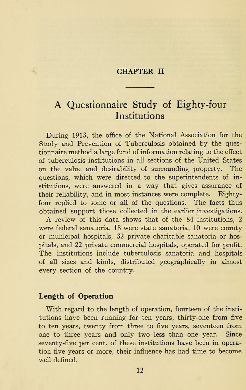 A Questionnaire Study of Eighty-four Institutions Dining 1913, the office of the National Association for the Study and Prevention of Tuberculosis obtained by the ques- tionnaire method a large fund of information relating to the effect of tuberculosis institutions in all sections of the United States on the value and desirability of surrounding property. The questions, which were directed to the superintendents of in- stitutions, were answered in a way that gives assurance of their reliability, and in most instances were complete. Eighty- four replied to some or all of the questions. The facts thus obtained support those collected in the earlier investigations. A review of this data shows that of the 84 institutions, 2 were federal sanatoria, 18 were state sanatoria, 10 were county or municipal hospitals, 32 private charitable sanatoria or hos- pitals, and 22 private commercial hospitals, operated for profit. The institutions include tuberculosis sanatoria and hospitals of all sizes and kinds, distributed geographically in almost every section of the country. Length of Operation With regard to the length of operation, fourteen of the insti- tutions have been running for ten years, thirty-one from five to ten years, twenty from three to five years, seventeen from one to three years and only two less than one year. Since seventy-five per cent, of these institutions have been in opera- tion five years or more, their influence has had time to become well defined.