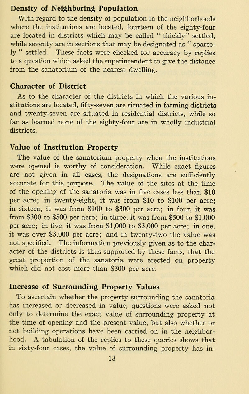 Density of Neighboring Population With regard to the density of population in the neighborhoods where the institutions are located, fourteen of the eighty-four are located in districts which may be called  thickly settled, while seventy are in sections that may be designated as  sparse- ly  settled. These facts were checked for accuracy by replies to a question which asked the superintendent to give the distance from the sanatorium of the nearest dwelling. Character of District As to the character of the districts in which the various in- stitutions are located, fifty-seven are situated in farming districts and twenty-seven are situated in residential districts, while so far as learned none of the eighty-four are in wholly industrial districts. Value of Institution Property The value of the sanatorium property when the institutions were opened is worthy of consideration. While exact figures are not given in all cases, the designations are sufficiently accurate for this purpose. The value of the sites at the time of the opening of the sanatoria was in five cases less than $10 per acre; in twenty-eight, it was from $10 to $100 per acre; in sixteen, it was from $100 to $300 per acre; in four, it was from $300 to $500 per acre; in three, it was from $500 to $1,000 per acre; in five, it was from $1,000 to $3,000 per acre; in one, it was over $3,000 per acre; and in twenty-two the value was not specified. The information previously given as to the char- acter of the districts is thus supported by these facts, that the great proportion of the sanatoria were erected on property which did not cost more than $300 per acre. Increase of Surrounding Property Values To ascertain whether the property surrounding the sanatoria has increased or decreased in value, questions were asked not only to determine the exact value of surrounding property at the time of opening and the present value, but also whether or not building operations have been carried on in the neighbor- hood. A tabulation of the replies to these queries shows that in sixty-four cases, the value of surrounding property has in-