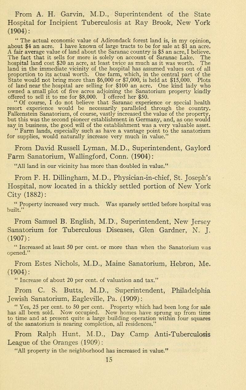 From A. H. Garvin, M.D., Superintendent of the State Hospital for Incipient Tuberculosis at Ray Brook, New York (1904):  The actual economic value of Adirondack forest land is, in my opinion, about $4 an acre. I have known of large tracts to be for sale at $1 an acre. A fair average value of land about the Saranac country is $5 an acre, I believe. The fact that it sells for more is solely on account of Saranac Lake. The hospital land cost $20 an acre, at least twice as much as it was worth. The land in the immediate vicinity of the hospital has assumed values out of all proportion to its actual worth. One farm, which, in the central part of the State would not bring more than $6,000 or $7,000, is held at $15,000. Plots of land near the hospital are selling for $100 an acre. One kind lady who owned a small plot of five acres adjoining the Sanatorium property kindly offered to sell it to me for $8,000. I offered her $50.  Of course, I do not believe that Saranac experience or special health resort experience would be necessarily paralleled through the country. Falkenstein Sanatorium, of course, vastly increased the value of the property, but this was the second pioneer establishment in Germany, and, as one would say in business, the good will of the establishment was a very valuable asset.  Farm lands, especially such as have a vantage point to the sanatorium for supplies, would naturally increase very much in value. From David Russell Lyman, M.D., Superintendent, Gaylord Farm Sanatorium, Wallingford, Conn. (1904): All land in our vicinity has more than doubled in value. From F. H. Dillingham, M.D., Physician-in-chief, St. Joseph's Hospital, now located in a thickly settled portion of New York City (1882):  Property increased very much. Was sparsely settled before hospital was built. From Samuel B. English, M.D., Superintendent, New Jersey Sanatorium for Tuberculous Diseases, Glen Gardner, N. J. (1907):  Increased at least 50 per cent, or more than when the Sanatorium was opened. From Estes Nichols, M.D., Maine Sanatorium, Hebron, Me. (1904):  Increase of about 20 per cent, of valuation and tax. From C. S. Butts, M.D., Superintendent, Philadelphia Jewish Sanatorium, Eagleville, Pa. (1909):  Yes, 25 per cent, to 50 per cent. Property which had been long for sale has all been sold. Now occupied. New homes have sprung up from time to time and at present quite a large building operation within four squares of the sanatorium is nearing completion, all residences. From Ralph Hunt, M.D., Day Camp Anti-Tuberculosis League of the Oranges (1909): All property in the neighborhood has increased in value.