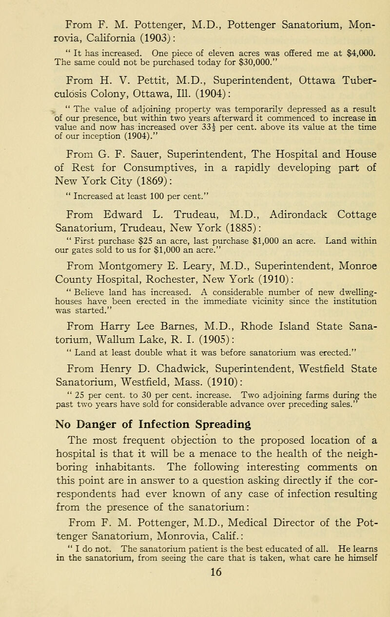From F. M. Pottenger, M.D., Pottenger Sanatorium, Mon- rovia, California (1903):  It has increased. One piece of eleven acres was offered me at §4,000. The same could not be purchased today for $30,000. From H. V. Pettit, M.D., Superintendent, Ottawa Tuber- culosis Colony, Ottawa, 111. (1904):  The value of adjoining property was temporarily depressed as a result of our presence, but within two years afterward it commenced to increase in value and now has increased over 33§ per cent, above its value at the time of our inception (1904). From G. F. Sauer, Superintendent, The Hospital and House of Rest for Consumptives, in a rapidly developing part of New York City (1869):  Increased at least 100 per cent. From Edward L. Trudeau, M.D., Adirondack Cottage Sanatorium, Trudeau, New York (1885):  First purchase $25 an acre, last purchase $1,000 an acre. Land within our gates sold to us for $1,000 an acre. From Montgomery E. Leary, M.D., Superintendent, Monroe County Hospital, Rochester, New York (1910):  Believe land has increased. A considerable number of new dwelling- houses have been erected in the immediate vicinity since the institution was started. From Harry Lee Barnes, M.D., Rhode Island State Sana- torium, Wallum Lake, R. I. (1905):  Land at least double what it was before sanatorium was erected. From Henry D. Chadwick, Superintendent, Westfield State Sanatorium, Westfield, Mass. (1910):  25 per cent, to 30 per cent, increase. Two adjoining farms during the past two years have sold for considerable advance over preceding sales. No Danger of Infection Spreading The most frequent objection to the proposed location of a hospital is that it will be a menace to the health of the neigh- boring inhabitants. The following interesting comments on this point are in answer to a question asking directly if the cor- respondents had ever known of any case of infection resulting from the presence of the sanatorium: From F. M. Pottenger, M.D., Medical Director of the Pot- tenger Sanatorium, Monrovia, Calif.:  I do not. The sanatorium patient is the best educated of all. He learns in the sanatorium, from seeing the care that is taken, what care he himself