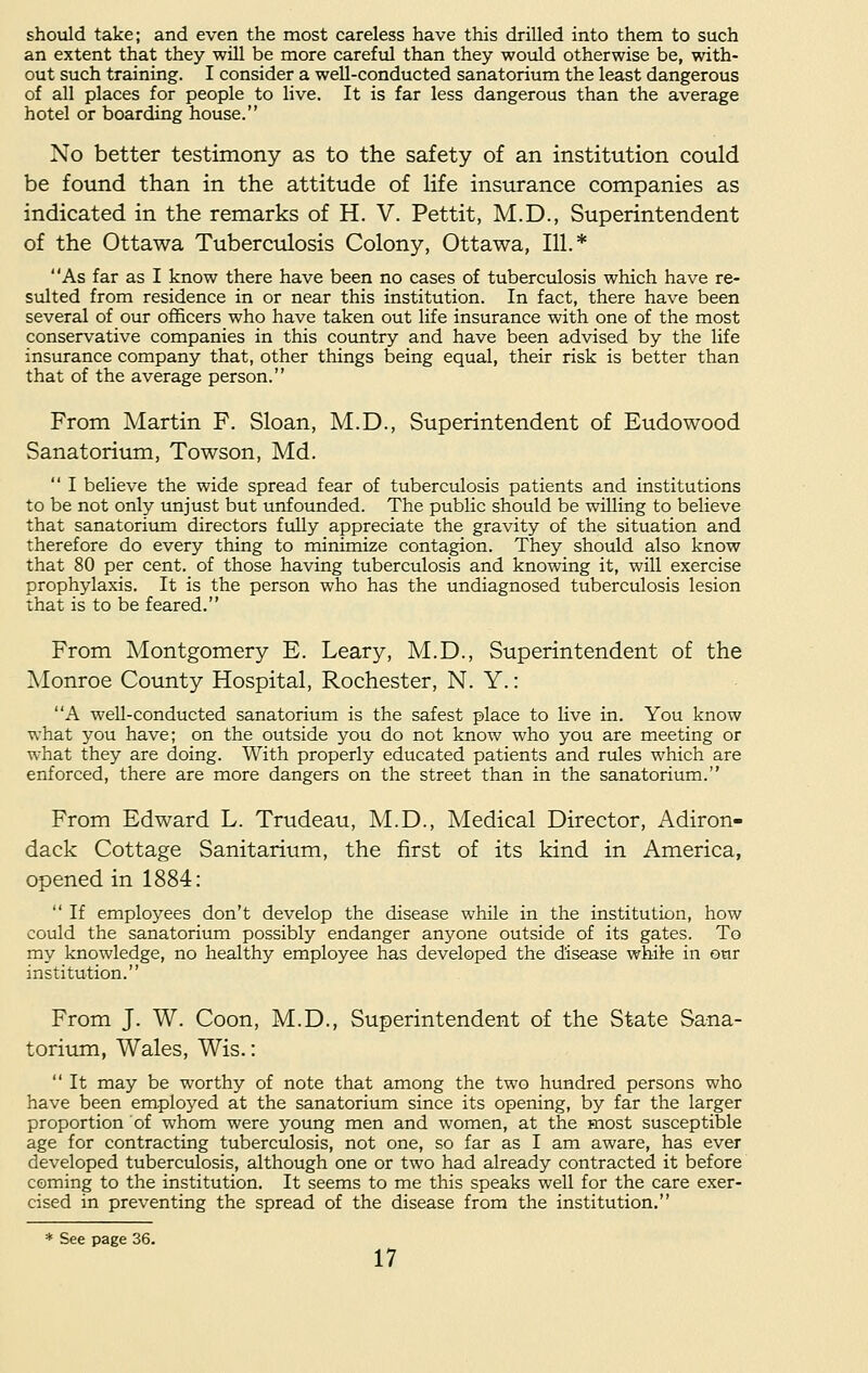 should take; and even the most careless have this drilled into them to such an extent that they will be more careful than they would otherwise be, with- out such training. I consider a well-conducted sanatorium the least dangerous of all places for people to live. It is far less dangerous than the average hotel or boarding house. No better testimony as to the safety of an institution could be found than in the attitude of life insurance companies as indicated in the remarks of H. V. Pettit, M.D., Superintendent of the Ottawa Tuberculosis Colony, Ottawa, 111.* As far as I know there have been no cases of tuberculosis which have re- sulted from residence in or near this institution. In fact, there have been several of our officers who have taken out life insurance with one of the most conservative companies in this country and have been advised by the life insurance company that, other things being equal, their risk is better than that of the average person. From Martin F. Sloan, M.D., Superintendent of Eudowood Sanatorium, Towson, Md.  I believe the wide spread fear of tuberculosis patients and institutions to be not only unjust but unfounded. The public should be willing to believe that sanatorium directors fully appreciate the gravity of the situation and therefore do every thing to minimize contagion. They should also know that 80 per cent, of those having tuberculosis and knowing it, will exercise prophylaxis. It is the person who has the undiagnosed tuberculosis lesion that is to be feared. From Montgomery E. Leary, M.D., Superintendent of the Monroe County Hospital, Rochester, N. Y.: A well-conducted sanatorium is the safest place to live in. You know what you have; on the outside you do not know who you are meeting or what they are doing. With properly educated patients and rules which are enforced, there are more dangers on the street than in the sanatorium. From Edward L. Trudeau, M.D., Medical Director, Adiron- dack Cottage Sanitarium, the first of its kind in America, opened in 1884:  If employees don't develop the disease while in the institution, how could the sanatorium possibly endanger anyone outside of its gates. To my knowledge, no healthy employee has developed the disease while in our institution. From J. W. Coon, M.D., Superintendent of the State Sana- torium, Wales, Wis.:  It may be worthy of note that among the two hundred persons who have been employed at the sanatorium since its opening, by far the larger proportion of whom were young men and women, at the most susceptible age for contracting tuberculosis, not one, so far as I am aware, has ever developed tuberculosis, although one or two had already contracted it before coming to the institution. It seems to me this speaks well for the care exer- cised in preventing the spread of the disease from the institution. * See page 36.