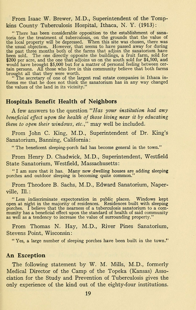 From Isaac W. Brewer, M.D., Superintendent of the Tomp- kins County Tuberculosis Hospital, Ithaca, N. Y. (1913):  There has been considerable opposition to the establishment of sana- toria for the treatment of tuberculosis, on the grounds that the value of the local property will be depressed. When this site was chosen, there was the usual objection. However, that seems to have passed away for during the past three months both of the farms that adjoin the sanatorium have been sold. The one directly opposite the buildings, a fruit farm, sold for $200 per acre, and the one that adjoins us on the south sold for $4,500, and would have brought $5,000 but for a matter of personal feeling between cer- tain persons. All those who live in this community believe that both farms brought all that they were worth.  The secretary of one of the largest real estate companies in Ithaca in- forms me that he does not think the sanatorium has in any way changed the values of the land in its vicinity. Hospitals Benefit Health of Neighbors A few answers to the question Has your institution had any beneficial effect upon the health of those living near it by educating them to open their windows, etc., may well be included. From John C. King, M.D., Superintendent of Dr. King's Sanatorium, Banning, California:  The beneficent sleeping-porch fad has become general in the town. From Henry D. Chadwick, M.D., Superintendent, Westfield State Sanatorium, Westfield, Massachusetts:  I am sure that it has. Many new dwelling houses are adding sleeping porches and outdoor sleeping is becoming quite common. From Theodore B. Sachs, M.D., Edward Sanatorium, Naper- ville, 111.:  Less indiscriminate expectoration in public places. Windows kept open at night in the majority of residences. Residences built with sleeping porches. I believe that the nearness of a tuberculosis sanatorium to a com- munity has a beneficial effect upon the standard of health of said community as well as a tendency to increase the value of surrounding property. From Thomas N. Hay, M.D., River Pines Sanatorium, Stevens Point, Wisconsin:  Yes, a large number of sleeping porches have been built in the town.-' An Exception The following statement by W. M. Mills, M.D., formerly Medical Director of the Camp of the Topeka (Kansas) Asso- ciation for the Study and Prevention of Tuberculosis gives the only experience of the kind out of the eighty-four institutions.