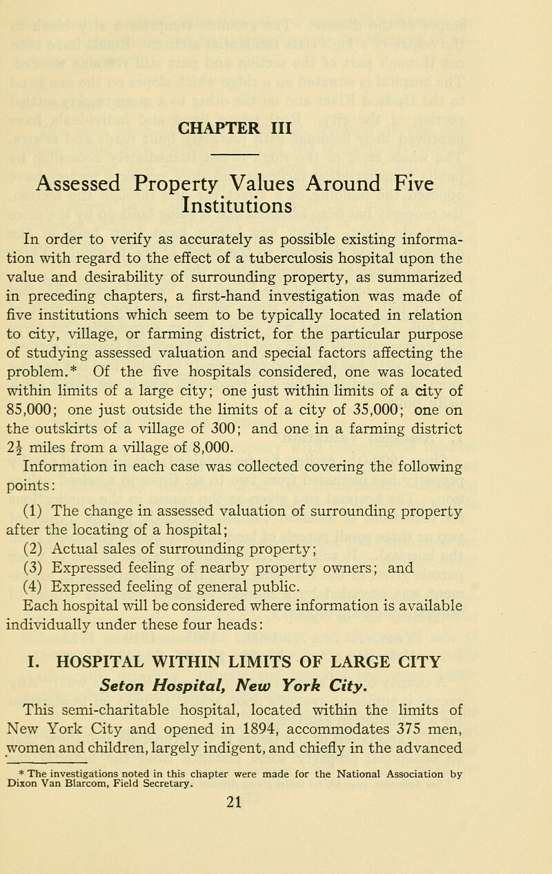 CHAPTER III Assessed Property Values Around Five Institutions In order to verify as accurately as possible existing informa- tion with regard to the effect of a tuberculosis hospital upon the value and desirability of surrounding property, as summarized in preceding chapters, a first-hand investigation was made of five institutions which seem to be typically located in relation to city, village, or farming district, for the particular purpose of studying assessed valuation and special factors affecting the problem.* Of the five hospitals considered, one was located within limits of a large city; one just within limits of a city of 85,000; one just outside the limits of a city of 35,000; one on the outskirts of a village of 300; and one in a farming district 21 miles from a village of 8,000. Information in each case was collected covering the following points: (1) The change in assessed valuation of surrounding property after the locating of a hospital; (2) Actual sales of surrounding property; (3) Expressed feeling of nearby property owners; and (4) Expressed feeling of general public. Each hospital will be considered where information is available individually under these four heads: I. HOSPITAL WITHIN LIMITS OF LARGE CITY Seton Hospital, New York City. This semi-charitable hospital, located within the limits of New York City and opened in 1894, accommodates 375 men, women and children, largely indigent, and chiefly in the advanced * The investigations noted in this chapter were made for the National Association by Dixon Van Blarcom, Field Secretary.