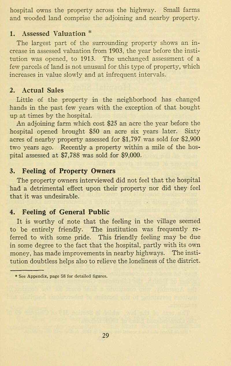 hospital owns the property across the highway. Small farms and wooded land comprise the adjoining and nearby property. 1. Assessed Valuation * The largest part of the surrounding property shows an in- crease in assessed valuation from 1903, the year before the insti- tution was opened, to 1913. The unchanged assessment of a few parcels of land is not unusual for this type of property, which increases in value slowly and at infrequent intervals. 2. Actual Sales Little of the property in the neighborhood has changed hands in the past few years with the exception of that bought up at times by the hospital. An adjoining farm which cost $25 an acre the year before the hospital opened brought $50 an acre six years later. Sixty acres of nearby property assessed for $1,797 was sold for $2,900 two years ago. Recently a property within a mile of the hos- pital assessed at $7,788 was sold for $9,000. 3. Feeling of Property Owners The property owners interviewed did not feel that the hospital had a detrimental effect upon their property nor did they feel that it was undesirable. 4. Feeling of General Public It is worthy of note that the feeling in the village seemed to be entirely friendly. The institution was frequently re- ferred to witn some pride. This friendly feeling may be due in some degree to the fact that the hospital, partly with its own money, has made improvements in nearby highways. The insti- tution doubtless helps also to relieve the loneliness of the district. * See Appendix, page 58 for detailed figures.