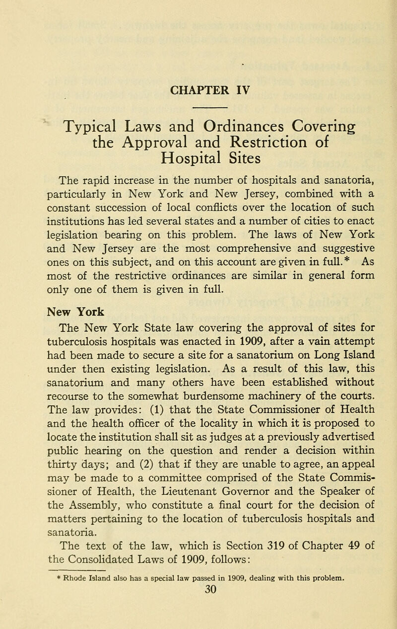 Typical Laws and Ordinances Covering the Approval and Restriction of Hospital Sites The rapid increase in the number of hospitals and sanatoria, particularly in New York and New Jersey, combined with a constant succession of local conflicts over the location of such institutions has led several states and a number of cities to enact legislation bearing on this problem. The laws of New York and New Jersey are the most comprehensive and suggestive ones on this subject, and on this account are given in full.* As most of the restrictive ordinances are similar in general form only one of them is given in full. New York The New York State law covering the approval of sites for tuberculosis hospitals was enacted in 1909, after a vain attempt had been made to secure a site for a sanatorium on Long Island under then existing legislation. As a result of this law, this sanatorium and many others have been established without recourse to the somewhat burdensome machinery of the courts. The law provides: (1) that the State Commissioner of Health and the health officer of the locality in which it is proposed to locate the institution shall sit as judges at a previously advertised public hearing on the question and render a decision within thirty days; and (2) that if they are unable to agree, an appeal may be made to a committee comprised of the State Commis- sioner of Health, the Lieutenant Governor and the Speaker of the Assembly, who constitute a final court for the decision of matters pertaining to the location of tuberculosis hospitals and sanatoria. The text of the law, which is Section 319 of Chapter 49 of the Consolidated Laws of 1909, follows: * Rhode Island also has a special law passed in 1909, dealing with this problem.