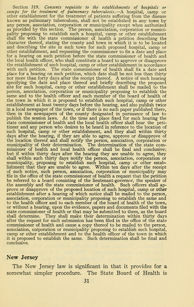 Section 319. Consents requisite to the establishments of hospitals or camps for the treatment of pulmonary tuberculosis.—A hospital, camp or other establishment for the treatment of patients suffering from the disease known as pulmonary tuberculosis, shall not be established in any town by any person, association, corporation or municipality except when authorized as provided by this section. The person, association, corporation or munici- pality proposing to establish such a hospital, camp or other establishment shall file with the state commissioner of health a petition describing the character thereof, stating the county and town in which it is to be located and describing the site in such town for such proposed hospital, camp or other establishment, and requesting the commissioner to fix a date and place for a hearing on such petition before the state commissioner of health and the local health officer, who shall constitute a board to approve or disapprove the establishment of such hospital, camp or other establishment in accordance with such petition. The state commissioner of health shall fix a date and place for a hearing on such petition, which date shall be not less than thirty nor more than forty days after the receipt thereof. A notice of such hearing specifying the date and place thereof and briefly describing the proposed site for such hospital, camp or other establishment shall be mailed to the person, association, corporation or municipality proposing to establish the same and to the health officer and each member of the board of health of the town in which it is proposed to establish such hospital, camp or other establishment at least twenty days before the hearing, and also publish twice in a local newspaper of the town, or if there is no such paper published there, then in the newspapers of the county designated in pursuance of law to publish the session laws. At the time and place fixed for such hearing the state commissioner of health and the local health officer shall hear the peti- tioner and any person who desires to be heard in reference to the location of such hospital, camp or other establishment, and they shall within thirty days after the hearing, if they are able to agree, approve or disapprove of the location thereof and shall notify the person, association, corporation or municipality of their determination. The determination of the state com- missioner of health and local health officer shall be final and conclusive; but if within thirty days after the hearing they are unable to agree, they shall within such thirty days notify the person, association, corporation or municipality, proposing to establish such hospital, camp or other estab- lishment that they are unable to agree. Within ten days after the receipt of such notice, such person, association, corporation or municipality may file in the office of the state commissioner of health a request that the petition be referred to a board consisting of the lieutenant-governor, the speaker of the assembly and the state commissioner of health. Such officers shall ap- prove or disapprove of the proposed location of such hospital, camp or other establishment after a hearing of which notice shall be mailed to the person, association, corporation or municipality proposing to establish the same and to the health officer and to each member of the board of health of the town, or without a hearing, upon the evidence, papers and documents filed with the state commissioner of health or that may be submitted to them, as the board shall determine. They shall make their determination within thirty days after the request for such submission has been filed in the office of the state commissioner of health and cause a copy thereof to be mailed to the person, association, corporation or municipality proposing to establish such hospital, camp or other establishment and to the health officer of the town in which it is proposed to establish the same. Such determination shall be final and conclusive. New Jersey The New Jersey law is significant in that it provides for a somewhat simpler procedure. The State Board of Health is