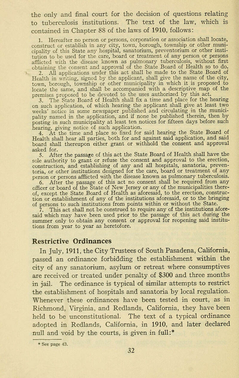 the only and final court for the decision of questions relating to tuberculosis institutions. The text of the law, which is contained in Chapter 88 of the laws of 1910, follows: 1. Hereafter no person or persons, corporation or association shall locate, construct or establish in any city, town, borough, township or other muni- cipality of this State any hospital, sanatorium, preventorium or other insti- tution to be used for the care, board or treatment of any person or persons afflicted with the disease known as pulmonary tuberculosis, without first obtaining the consent and approval of the State Board of Health so to do. 2. All applications under this act shall be made to the State Board of Health in writing, signed by the applicant, shall give the name of the city, town, borough, township or other municipality in which it is proposed to locate the same, and shall be accompanied with a descriptive map of the premises proposed to be devoted to the uses authorized by this act. 3. The State Board of Health shall fix a time and place for the hearing on such application, of which hearing the applicant shall give at least two weeks' notice in some newspaper published and circulating in the munici- pality named in the application, and if none be published therein, then by posting in such municipality at least ten notices for fifteen days before such hearing, giving notice of such application. 4. At the time and place so fixed for said hearing the State Board of Health shall hear all parties, both for and against said application, and said board shall thereupon either grant or withhold the consent and approval asked for. 5. After the passage of this act the State Board of Health shall have the sole authority to grant or refuse the consent and approval to the erection, construction, and establishing of any and all hospitals, sanatoria, preven- toria, or other institutions designed for the care, board or treatment of any person or persons afflicted with the disease known as pulmonary tuberculosis. 6. After the passage of this act no consent shall be required from any officer or board of the State of New Jersey or any of the municipalities there- of, except the State Board of Health as aforesaid, to the erection, construc- tion or establishment of any of the institutions aforesaid, or to the bringing of persons to such institutions from points within or without the State. 7. This act shall not be construed to require any of the institutions afore- said which may have been used prior to the passage of this act during the summer only to obtain any consent or approval for reopening said institu- tions from year to year as heretofore. Restrictive Ordinances In July, 1911, the City Trustees of South Pasadena, California, passed an ordinance forbidding the establishment within the city of any sanatorium, asylum or retreat where consumptives are received or treated under penalty of $300 and three months in jail. The ordinance is typical of similar attempts to restrict the establishment of hospitals and sanatoria by local regulation. Whenever these ordinances have been tested in court, as in Richmond, Virginia, and Redlands, California, they have been held to be unconstitutional. The text of a typical ordinance adopted in Redlands, California, in 1910, and later declared null and void by the courts, is given in full:* * See page 43.