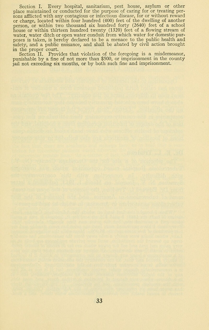 Section I. Every hospital, sanitarium, pest house, asylum or other place maintained or conducted for the purpose of caring for or treating per- sons afflicted with any contagious or infectious disease, for or without reward or charge, located within four hundred (400) feet of the dwelling of another person, or within two thousand six hundred forty (2640) feet of a school house or within thirteen hundred twenty (1320) feet of a flowing stream of water, water ditch or open water conduit from which water for domestic pur- poses is taken, is hereby declared to be a menace to the public health and safety, and a public nuisance, and shall be abated by civil action brought in the proper court. Section II. Provides that violation of the foregoing is a misdemeanor, punishable by a fine of not more than $500, or imprisonment in the county jail not exceeding six months, or by both such fine and imprisonment.