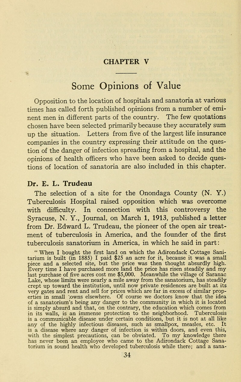 Some Opinions of Value Opposition to the location of hospitals and sanatoria at various times has called forth published opinions from a number of emi- nent men in different parts of the country. The few quotations chosen have been selected primarily because they accurately sum up the situation. Letters from five of the largest life insurance companies in the country expressing their attitude on the ques- tion of the danger of infection spreading from a hospital, and the opinions of health officers who have been asked to decide ques- tions of location of sanatoria are also included in this chapter. Dr. E. L. Trudeau The selection of a site for the Onondaga County (N. Y.) Tuberculosis Hospital raised opposition which was overcome with difficulty. In connection with this controversy the Syracuse, N. Y., Journal, on March 1, 1913, published a letter from Dr. Edward L. Trudeau, the pioneer of the open air treat- ment of tuberculosis in America, and the founder of the first tuberculosis sanatorium in America, in which he said in part:  When I bought the first land on which the Adirondack Cottage Sani- tarium is built (in 1885) I paid $25 an acre for it, because it was a small piece and a selected site, but the price was then thought absurdly high. Every time I have purchased more land the price has risen steadily and my last purchase of five acres cost me $5,000. Meanwhile the village of Saranac Lake, whose limits were nearly a mile away from the sanatorium, has steadily crept up toward the institution, until now private residences are built at its very gates and rent and sell for prices which are far in excess of similar prop- erties in small ;owns elsewhere. Of course we doctors know that the idea of a sanatorium's being any danger to the community in which it is located is simply absurd and that, on the contrary, the education which comes from in its walls, is an immense protection to the neighborhood. Tuberculosis is a communicable disease under certain conditions, but it is not at all like any of the highly infectious diseases, such as smallpox, measles, etc. It is a disease where any danger of infection is within doors, and even this, with the simplest precautions, can be obviated. To my knowledge there has never been an employee who came to the Adirondack Cottage Sana- torium in sound health who developed tuberculosis while there; and a sana-