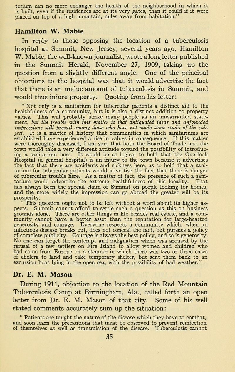 torium can no more endanger the health of the neighborhood in which it is built, even if the residences are at its very gates, than it could if it were placed on top of a high mountain, miles away from habitation. Hamilton W. Mabie In reply to those opposing the location of a tuberculosis hospital at Summit, New Jersey, several years ago, Hamilton W. Mabie, the well-known journalist, wrote a long letter published in the Summit Herald, November 27, 1909, taking up the question from a slightly different angle. One of the principal objections to the hospital was that it would advertise the fact that there is an undue amount of tuberculosis in Summit, and would thus injure property. Quoting from his letter:  Not only is a sanitarium for tubercular patients a distinct aid to the healthfulness of a community, but it is also a distinct addition to property values. This will probably strike many people as an unwarranted state- ment, but the trouble with this matter is that antiquated ideas and unfounded impressions still prevail among those who have not made some study of the sub- ject. It is a matter of history that communities in which sanitariums are established have experienced a rise in values in consequence. If this matter were thoroughly discussed, I am sure that both the Board of Trade and the town would take a very different attitude toward the possibility of introduc- ing a sanitarium here. It would be as logical to hold that the Overlook Hospital (a general hospital) is an injury to the town because it advertises the fact that there are accidents and sickness here, as to hold that a sani- tarium for tubercular patients would advertise the fact that there is danger of tubercular trouble here. As a matter of fact, the presence of such a sani- tarium would advertise the extreme healthfulness of this locality. That has always been the special claim of Summit on people looking for homes, and the more widely the impression can go abroad the greater will be its prosperity.  This question ought not to be left without a word about its higher as- pects. Summit cannot afford to settle such a question as this on business grounds alone. There are other things in life besides real estate, and a com- munity cannot have a better asset than the reputation for large-hearted generosity and courage. Everyone respects a community which, when an infectious disease breaks out, does not conceal the fact, but pursues a policy of complete publicity. Courage is always the best policy, and so is generosity. No one can forget the contempt and indignation which was aroused by the refusal of a few settlers on Fire Island to allow women and children who had come from Europe on a steamer in which there was two or three cases of cholera to land and take temporary shelter, but sent them back to an excursion boat lying in the open sea, with the possibility of bad weather. Dr. E. M. Mason During 1911, objection to the location of the Red Mountain Tuberculosis Camp at Birmingham, Ala., called forth an open letter from Dr. E. M. Mason of that city. Some of his well stated comments accurately sum up the situation:  Patients are taught the nature of the disease which they have to combat, and soon learn the precautions that must be observed to prevent reinfection of themselves as well as transmission of the disease. Tuberculosis cannot