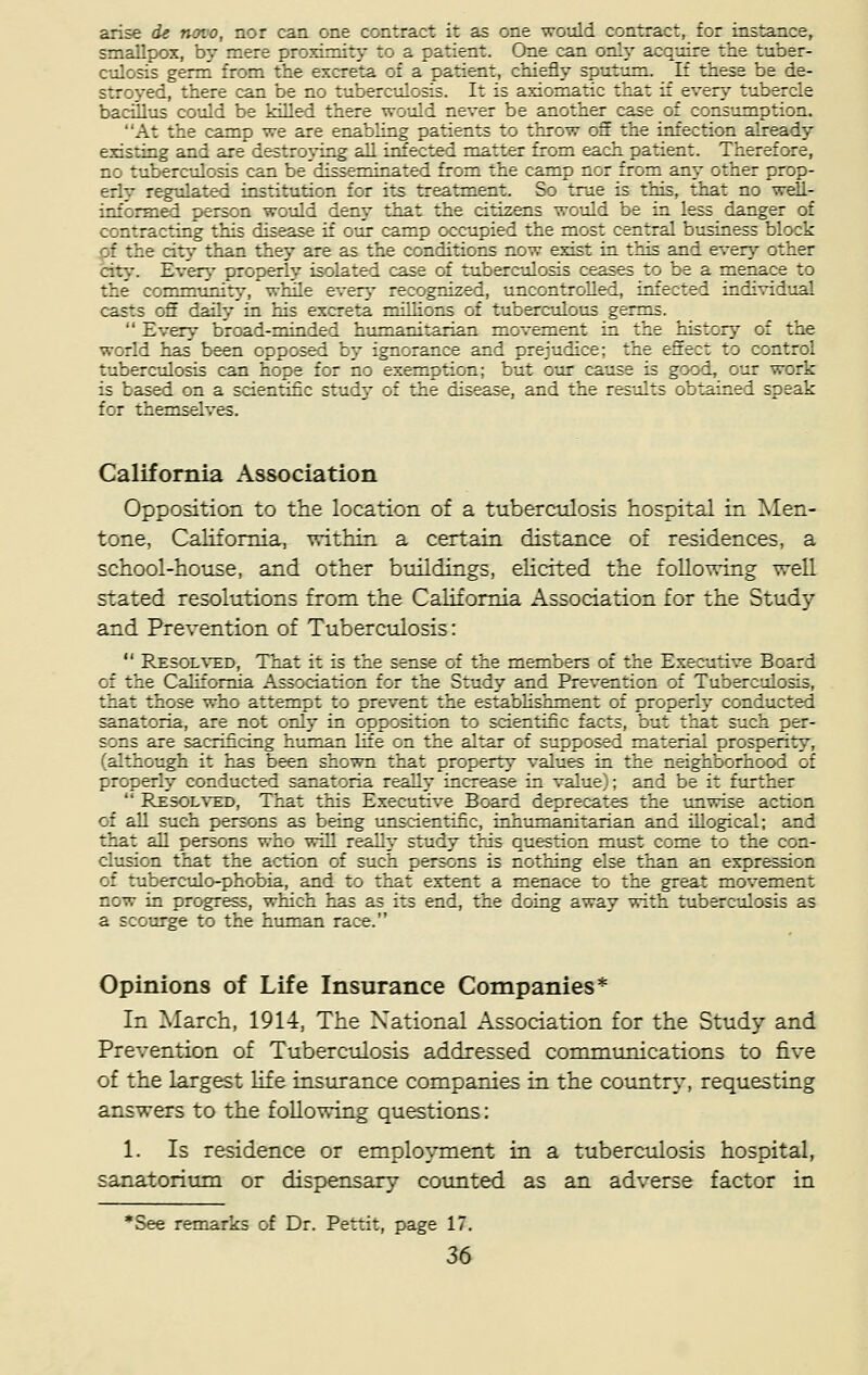 arise it novo, nor can one contract it as one would contract, for instance, smallpox, by mere proximity to a patient. One can only acquire the tuber- culosis germ from the excreta of a patient, chiefly sputum. If these be de- stroyed, there can be no tuberculosis. It is axiomatic that if every tubercle bacillus could be killed there would never be another case of consumption. At the camp we are enabling patients to throw off the infection already existing and are destroying all infected matter from each patient. Therefore, no tuberculosis can be disseminated from the camp nor from any other prop- erly regulated institution for its treatment. So true is this, that no well- informed person would deny that the citizens would be in less danger of contracting this disease if our camp occupied the most central business block pf the city than they are as the conditions now exist in this and every other city. Every properly isolated case of tuberculosis ceases to be a menace to the community, while every recognized, uncontrolled, infected individual casts off daily in his excreta millions of tuberculous germs.  Every broad-minded humanitarian movement in the history of the world has been opposed by ignorance and prejudice; the effect to control tuberculosis can hope for no exemption; but our cause is good, our work is based on a scientific study of the disease, and the results obtained speak ::: the—selves. California Association Opposition to the location of a tuberculosis hospital in Men- tone, California, within a certain distance of residences, a school-house, and other buildings, elicited the following well stated resolutions from the California Association for the Stud}7 and Prevention of Tuberculosis:  Resolved, That it is the sense of the members of the Executive Board ::' the California Association for the Study and. Prevention o: Tuberculosis, that those who attempt to prevent the establishment of properly conducted sanatoria, are not only in opposition to scientific facts, but that such per- sons are sacrificing human life on the altar of supposed material prosperity, (although it has been shown that property values in the neighborhood of crccerly conducted sanattria really inirease in value : and be it further  Resolved, That this Executive Board deprecates the unwise action of all such persons as being unscientific, inhumanitarian and illogical; and that all persons who will really study this question must come to the con- clusion that the action of such persons is nothing else than an expression of tuberculo-phobia, and to that extent a menace to the great movement now in progress, which has as its end, the doing away with tuberculosis as a scourge to the human race. Opinions of Life Insurance Companies* In March, 1914, The National Association for the Study and Prevention of Tuberculosis addressed communications to five of the largest life insurance companies in the country, requesting answers to the following questions: 1. Is residence or employment in a tuberculosis hospital, sanatorium or dispensary counted as an adverse factor in *See remarks of Dr. Pettit, page 17.