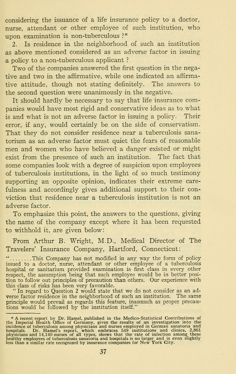 considering the issuance of a life insurance policy to a doctor, nurse, attendant or other employee of such institution, who upon examination is non-tuberculous ?* 2. Is residence in the neighborhood of such an institution as above mentioned considered as an adverse factor in issuing a policy to a non-tuberculous applicant ? Two of the companies answered the first question in the nega- tive and two in the affirmative, while one indicated an affirma- tive attitude, though not stating definitely. The answers to the second question were unanimously in the negative. It should hardly be necessary to say that life insurance com- panies would have most rigid and conservative ideas as to what is and what is not an adverse factor in issuing a policy. Their error, if any, would certainly be on the side of conservatism. That they do not consider residence near a tuberculosis sana- torium as an adverse factor must quiet the fears of reasonable men and women who have believed a danger existed or might exist from the presence of such an institution. The fact that some companies look with a degree of suspicion upon employees of tuberculosis institutions, in the light of so much testimony supporting an opposite opinion, indicates their extreme care- fulness and accordingly gives additional support to their con- viction that residence near a tuberculosis institution is not an adverse factor. To emphasize this point, the answers to the questions, giving the name of the company except where it has been requested to withhold it, are given below: From Arthur B. Wright, M.D., Medical Director of The Travelers' Insurance Company, Hartford, Connecticut:  This Company has not modified in any way the form of policy issued to a doctor, nurse, attendant or other employee of a tuberculosis hospital or sanitarium provided examination is first class in every other respect, the assumption being that such employee would be in better posi- tion to follow out principles of precaution than others. Our experience with this class of risks has been very favorable.  In regard to Question 2 would state that we do not consider as an ad- verse factor residence in the neighborhood of such an institution. The same principle would prevail as regards this feature, inasmuch as proper precau- tions would be followed by the institution itself. * A recent report by Dr. Hamel, published in the Medico-Statistical Contributions of the Imperial Health Office of Germany, gives the results of an investigation into the incidence of tuberculosis among physicians and nurses employed in German sanatoria and hospitals. Dr. Hamel's report, which embraces 549 institutions and clinics, 2,861 physicians and 14,140 nurses of all types, shows that the rate of infection among these healthy employees of tuberculosis sanatoria and hospitals is no larger and is even slightly less than a similar rate recognized by insurance companies for New York City.