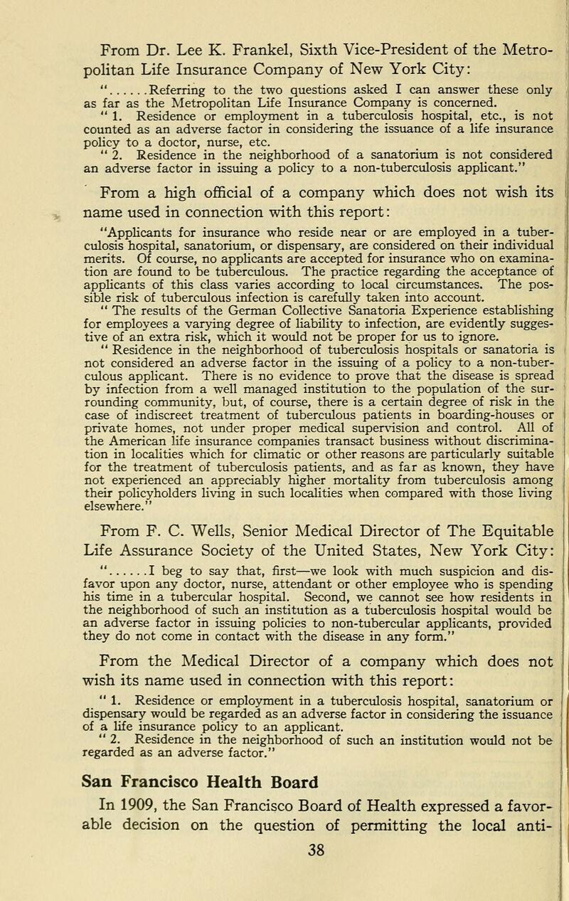 From Dr. Lee K. Frankel, Sixth Vice-President of the Metro- politan Life Insurance Company of New York City:  Referring to the two questions asked I can answer these only as far as the Metropolitan Life Insurance Company is concerned.  1. Residence or employment in a tuberculosis hospital, etc., is not counted as an adverse factor in considering the issuance of a life insurance policy to a doctor, nurse, etc. 2. Residence in the neighborhood of a sanatorium is not considered an adverse factor in issuing a policy to a non-tuberculosis applicant. From a high official of a company which does not wish its name used in connection with this report: Applicants for insurance who reside near or are employed in a tuber- culosis hospital, sanatorium, or dispensary, are considered on their individual merits. Of course, no applicants are accepted for insurance who on examina- tion are found to be tuberculous. The practice regarding the acceptance of applicants of this class varies according to local circumstances. The pos- sible risk of tuberculous infection is carefully taken into account.  The results of the German Collective Sanatoria Experience establishing for employees a varying degree of liability to infection, are evidently sugges- tive of an extra risk, which it would not be proper for us to ignore.  Residence in the neighborhood of tuberculosis hospitals or sanatoria is not considered an adverse factor in the issuing of a policy to a non-tuber- culous applicant. There is no evidence to prove that the disease is spread by infection from a well managed institution to the population of the sur- rounding community, but, of course, there is a certain degree of risk in the case of indiscreet treatment of tuberculous patients in boarding-houses or private homes, not under proper medical supervision and control. All of the American life insurance companies transact business without discrimina- tion in localities which for climatic or other reasons are particularly suitable for the treatment of tuberculosis patients, and as far as known, they have not experienced an appreciably higher mortality from tuberculosis among their policyholders living in such localities when compared with those living elsewhere. From F. C. Wells, Senior Medical Director of The Equitable Life Assurance Society of the United States, New York City:  I beg to say that, first—we look with much suspicion and dis- favor upon any doctor, nurse, attendant or other employee who is spending his time in a tubercular hospital. Second, we cannot see how residents in the neighborhood of such an institution as a tuberculosis hospital would be an adverse factor in issuing policies to non-tubercular applicants, provided they do not come in contact with the disease in any form. From the Medical Director of a company which does not wish its name used in connection with this report: 1. Residence or employment in a tuberculosis hospital, sanatorium or dispensary would be regarded as an adverse factor in considering the issuance of a life insurance policy to an applicant.  2. Residence in the neighborhood of such an institution would not be regarded as an adverse factor. San Francisco Health Board In 1909, the San Francisco Board of Health expressed a favor- able decision on the question of permitting the local anti-