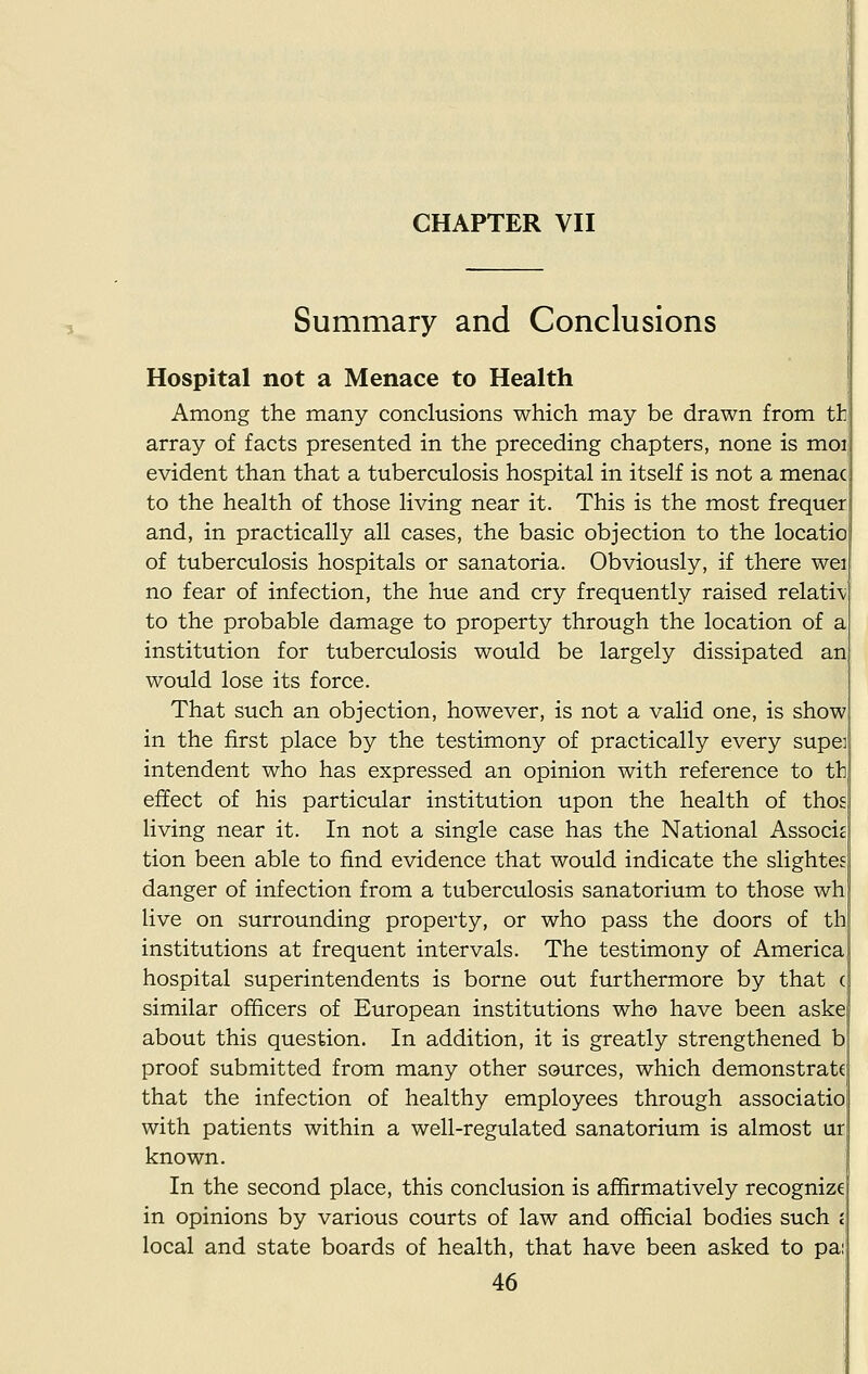 Summary and Conclusions Hospital not a Menace to Health Among the many conclusions which may be drawn from th array of facts presented in the preceding chapters, none is moi evident than that a tuberculosis hospital in itself is not a menac to the health of those living near it. This is the most frequer and, in practically all cases, the basic objection to the locatio of tuberculosis hospitals or sanatoria. Obviously, if there wei no fear of infection, the hue and cry frequently raised relati\ to the probable damage to property through the location of a institution for tuberculosis would be largely dissipated an would lose its force. That such an objection, however, is not a valid one, is show in the first place by the testimony of practically every supe] intendent who has expressed an opinion with reference to tb effect of his particular institution upon the health of thos living near it. In not a single case has the National Associs tion been able to find evidence that would indicate the slightes danger of infection from a tuberculosis sanatorium to those wh live on surrounding property, or who pass the doors of th institutions at frequent intervals. The testimony of America hospital superintendents is borne out furthermore by that ( similar officers of European institutions who have been aske about this question. In addition, it is greatly strengthened b proof submitted from many other sources, which demonstrate that the infection of healthy employees through associatio with patients within a well-regulated sanatorium is almost ur known. In the second place, this conclusion is affirmatively recognize in opinions by various courts of law and official bodies such < local and state boards of health, that have been asked to pa