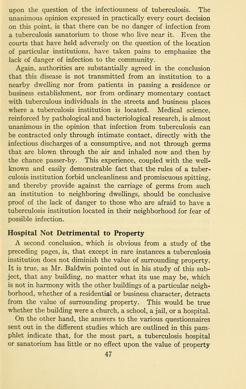 upon the question of the infectiousness of tuberculosis. The unanimous opinion expressed in practically every court decision on this point, is that there can be no danger of infection from a tuberculosis sanatorium to those who live near it. Even the courts that have held adversely on the question of the location of particular institutions, have taken pains to emphasize the lack of danger of infection to the community. Again, authorities are substantially agreed in the conclusion that this disease is not transmitted from an institution to a nearby dwelling nor from patients in passing a residence or business establishment, nor from ordinary momentary contact with tuberculous individuals in the streets and business places where a tuberculosis institution is located. Medical science, reinforced by pathological and bacteriological research, is almost unanimous in the opinion that infection from tuberculosis can be contracted only through intimate contact, directly with the infectious discharges of a consumptive, and not through germs that are blown through the air and inhaled now and then by the chance passer-by. This experience, coupled with the well- known and easily demonstrable fact that the rules of a tuber- culosis institution forbid uncleanliness and promiscuous spitting, and thereby provide against the carriage of germs from such an institution to neighboring dwellings, should be conclusive proof of the lack of danger to those who are afraid to have a tuberculosis institution located in their neighborhood for fear of possible infection. Hospital Not Detrimental to Property A second conclusion, which is obvious from a study of the preceding pages, is, that except in rare instances a tuberculosis institution does not diminish the value of surrounding property. It is true, as Mr. Baldwin pointed out in his study of this sub- ject, that any building, no matter what its use may be, which is not in harmony with the other buildings of a particular neigh- borhood, whether of a residential or business character, detracts from the value of surrounding property. This would be true whether the building were a church, a school, a jail, or a hospital. On the other hand, the answers to the various questionnaires sent out in the different studies which are outlined in this pam- phlet indicate that, for the most part, a tuberculosis hospital or sanatorium has little or no effect upon the value of property