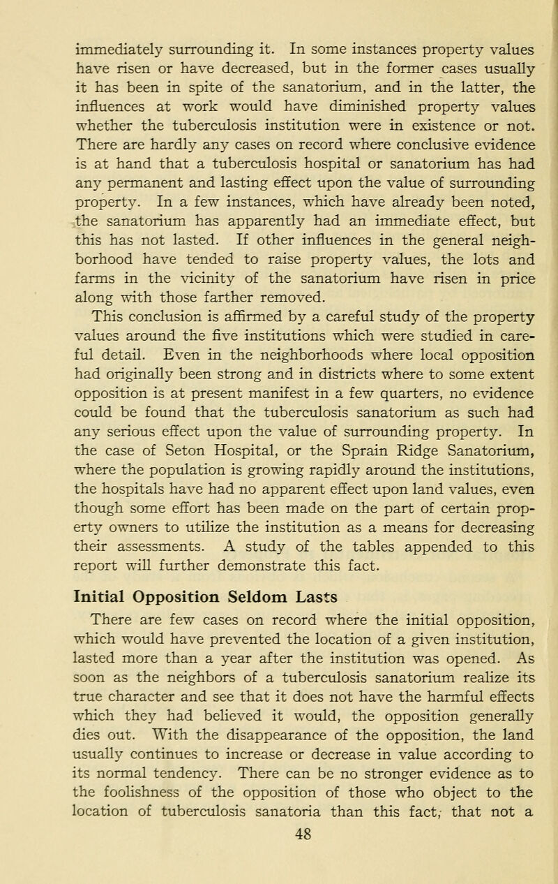immediately surrounding it. In some instances property values have risen or have decreased, but in the former cases usually it has been in spite of the sanatorium, and in the latter, the influences at work would have diminished property values whether the tuberculosis institution were in existence or not. There are hardly any cases on record where conclusive evidence is at hand that a tuberculosis hospital or sanatorium has had any permanent and lasting effect upon the value of surrounding property. In a few instances, which have already been noted, the sanatorium has apparently had an immediate effect, but this has not lasted. If other influences in the general neigh- borhood have tended to raise property values, the lots and farms in the vicinity of the sanatorium have risen in price along with those farther removed. This conclusion is affirmed by a careful study of the property values around the five institutions which were studied in care- ful detail. Even in the neighborhoods where local opposition had originally been strong and in districts where to some extent opposition is at present manifest in a few quarters, no evidence could be found that the tuberculosis sanatorium as such had any serious effect upon the value of surrounding property. In the case of Seton Hospital, or the Sprain Ridge Sanatorium, where the population is growing rapidly around the institutions, the hospitals have had no apparent effect upon land values, even though some effort has been made on the part of certain prop- erty owners to utilize the institution as a means for decreasing their assessments. A study of the tables appended to this report will further demonstrate this fact. Initial Opposition Seldom Lasts There are few cases on record where the initial opposition, which would have prevented the location of a given institution, lasted more than a year after the institution was opened. As soon as the neighbors of a tuberculosis sanatorium realize its true character and see that it does not have the harmful effects which they had believed it would, the opposition generally dies out. With the disappearance of the opposition, the land usually continues to increase or decrease in value according to its normal tendency. There can be no stronger evidence as to the foolishness of the opposition of those who object to the location of tuberculosis sanatoria than this fact, that not a