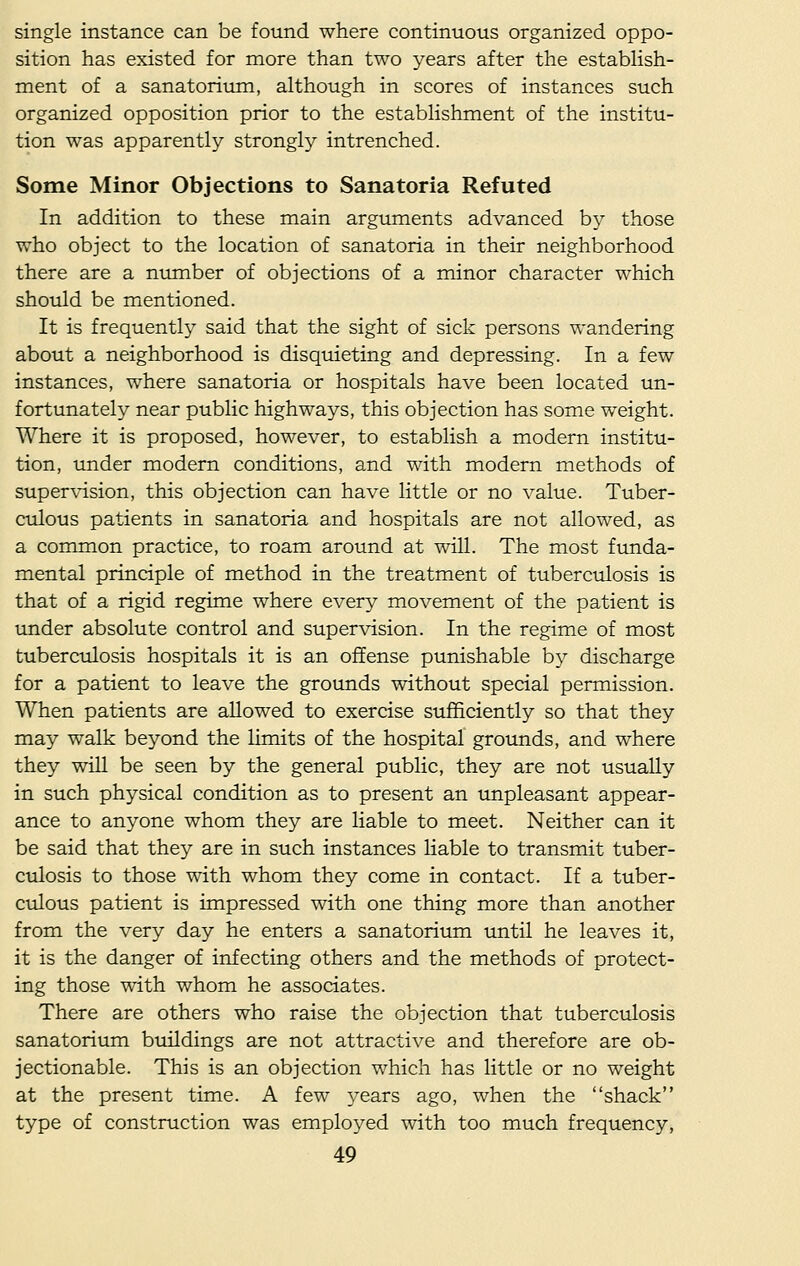 single instance can be found where continuous organized oppo- sition has existed for more than two years after the establish- ment of a sanatorium, although in scores of instances such organized opposition prior to the establishment of the institu- tion was apparently strongly intrenched. Some Minor Objections to Sanatoria Refuted In addition to these main arguments advanced by those who object to the location of sanatoria in their neighborhood there are a number of objections of a minor character which should be mentioned. It is frequently said that the sight of sick persons wandering about a neighborhood is disquieting and depressing. In a few instances, where sanatoria or hospitals have been located un- fortunately near public highways, this objection has some weight. Where it is proposed, however, to establish a modern institu- tion, under modern conditions, and with modern methods of supervision, this objection can have little or no value. Tuber- culous patients in sanatoria and hospitals are not allowed, as a common practice, to roam around at will. The most funda- mental principle of method in the treatment of tuberculosis is that of a rigid regime where every movement of the patient is under absolute control and supervision. In the regime of most tuberculosis hospitals it is an offense punishable by discharge for a patient to leave the grounds without special permission. When patients are allowed to exercise sufficiently so that they may walk beyond the limits of the hospital grounds, and where they will be seen by the general public, they are not usually in such physical condition as to present an unpleasant appear- ance to anyone whom they are liable to meet. Neither can it be said that they are in such instances liable to transmit tuber- culosis to those with whom they come in contact. If a tuber- culous patient is impressed with one thing more than another from the very day he enters a sanatorium until he leaves it, it is the danger of infecting others and the methods of protect- ing those with whom he associates. There are others who raise the objection that tuberculosis sanatorium buildings are not attractive and therefore are ob- jectionable. This is an objection which has little or no weight at the present time. A few years ago, when the shack type of construction was employed with too much frequency,