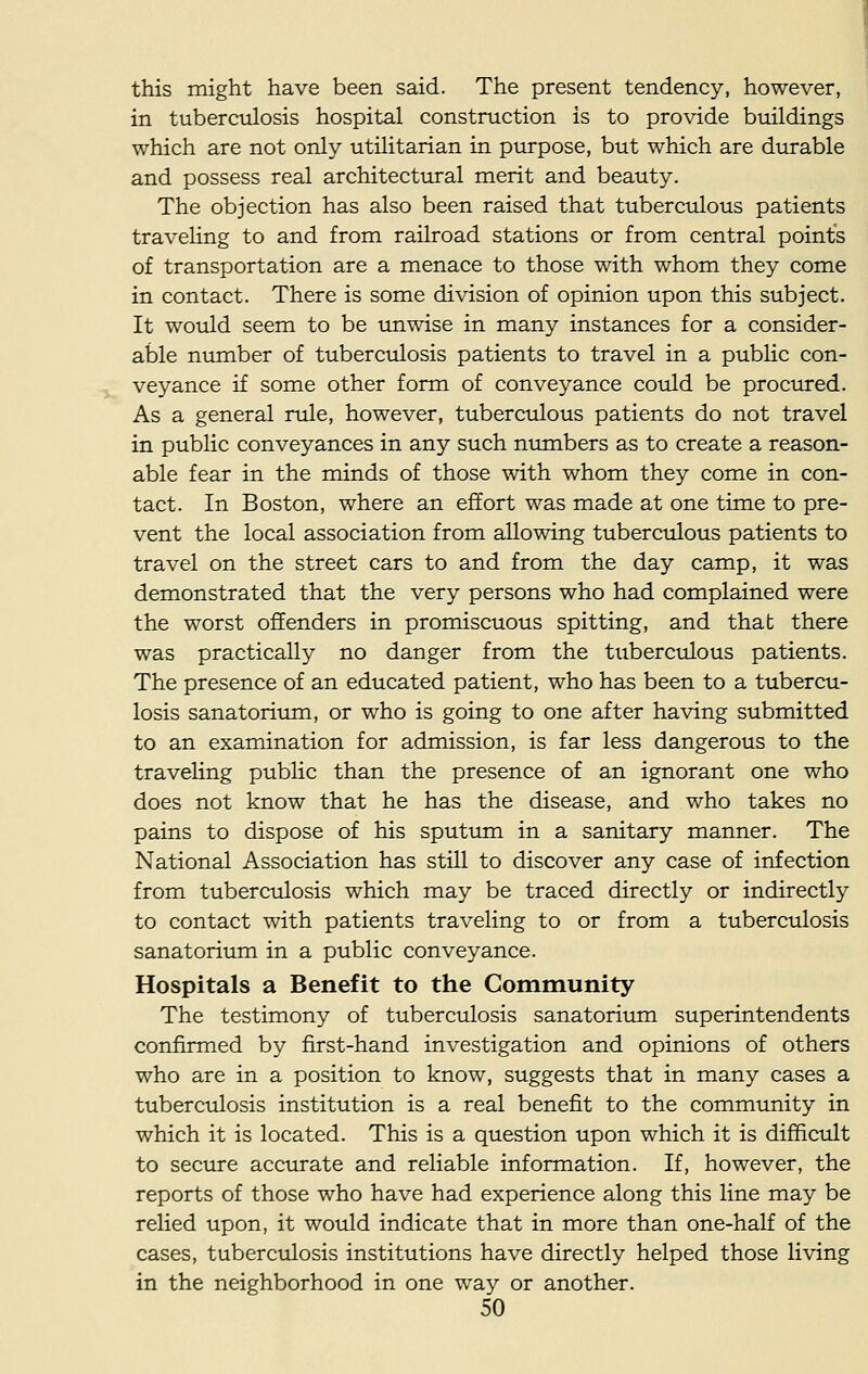 this might have been said. The present tendency, however, in tuberculosis hospital construction is to provide buildings which are not only utilitarian in purpose, but which are durable and possess real architectural merit and beauty. The objection has also been raised that tuberculous patients traveling to and from railroad stations or from central points of transportation are a menace to those with whom they come in contact. There is some division of opinion upon this subject. It would seem to be unwise in many instances for a consider- able number of tuberculosis patients to travel in a public con- veyance if some other form of conveyance could be procured. As a general rule, however, tuberculous patients do not travel in public conveyances in any such numbers as to create a reason- able fear in the minds of those with whom they come in con- tact. In Boston, where an effort was made at one time to pre- vent the local association from allowing tuberculous patients to travel on the street cars to and from the day camp, it was demonstrated that the very persons who had complained were the worst offenders in promiscuous spitting, and that there was practically no danger from the tuberculous patients. The presence of an educated patient, who has been to a tubercu- losis sanatorium, or who is going to one after having submitted to an examination for admission, is far less dangerous to the traveling public than the presence of an ignorant one who does not know that he has the disease, and who takes no pains to dispose of his sputum in a sanitary manner. The National Association has still to discover any case of infection from tuberculosis which may be traced directly or indirectly to contact with patients traveling to or from a tuberculosis sanatorium in a public conveyance. Hospitals a Benefit to the Community The testimony of tuberculosis sanatorium superintendents confirmed by first-hand investigation and opinions of others who are in a position to know, suggests that in many cases a tuberculosis institution is a real benefit to the community in which it is located. This is a question upon which it is difficult to secure accurate and reliable information. If, however, the reports of those who have had experience along this line may be relied upon, it would indicate that in more than one-half of the cases, tuberculosis institutions have directly helped those living in the neighborhood in one way or another.