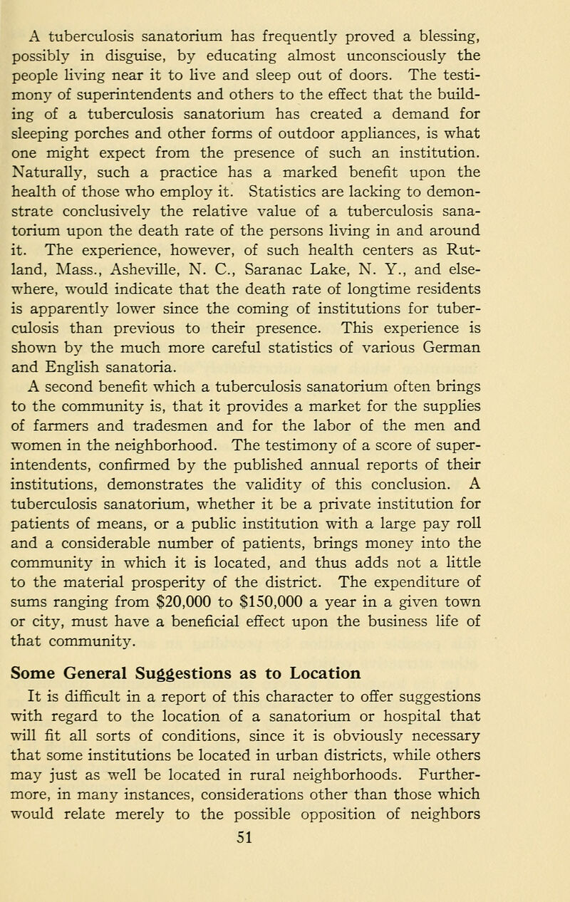 A tuberculosis sanatorium has frequently proved a blessing, possibly in disguise, by educating almost unconsciously the people living near it to live and sleep out of doors. The testi- mony of superintendents and others to the effect that the build- ing of a tuberculosis sanatorium has created a demand for sleeping porches and other forms of outdoor appliances, is what one might expect from the presence of such an institution. Naturally, such a practice has a marked benefit upon the health of those who employ it. Statistics are lacking to demon- strate conclusively the relative value of a tuberculosis sana- torium upon the death rate of the persons living in and around it. The experience, however, of such health centers as Rut- land, Mass., Asheville, N. C, Saranac Lake, N. Y., and else- where, would indicate that the death rate of longtime residents is apparently lower since the coming of institutions for tuber- culosis than previous to their presence. This experience is shown by the much more careful statistics of various German and English sanatoria. A second benefit which a tuberculosis sanatorium often brings to the community is, that it provides a market for the supplies of farmers and tradesmen and for the labor of the men and women in the neighborhood. The testimony of a score of super- intendents, confirmed by the published annual reports of their institutions, demonstrates the validity of this conclusion. A tuberculosis sanatorium, whether it be a private institution for patients of means, or a public institution with a large pay roll and a considerable number of patients, brings money into the community in which it is located, and thus adds not a little to the material prosperity of the district. The expenditure of sums ranging from $20,000 to $150,000 a year in a given town or city, must have a beneficial effect upon the business life of that community. Some General Suggestions as to Location It is difficult in a report of this character to offer suggestions with regard to the location of a sanatorium or hospital that will fit all sorts of conditions, since it is obviously necessary that some institutions be located in urban districts, while others may just as well be located in rural neighborhoods. Further- more, in many instances, considerations other than those which would relate merely to the possible opposition of neighbors