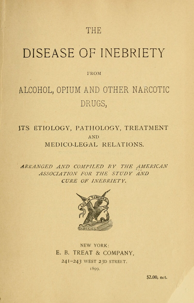 THE DISEASE OF INEBRIETY FROM ALCOHOL, OPIUM AND OTHER NARCOTIC DRUGS, ITS ETIOLOGY, PATHOLOGY, TREATMENT AND MEDICO-LEGAL RELATIONS. ARRANGED AND COMPILED BY THE AMERICAN ASSOCIATION FOR THE STUDY AND CURE OF INEBRIETY. NEW YORK: E. B. TREAT & COMPANY, 241-24^ WEST 23D STREET. 1899. $2.00, n«t.