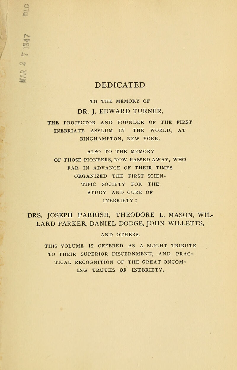 o Cir: DEDICATED TO THE MEMORY OF DR. J. EDWARD TURNER, THE PROJECTOR AND FOUNDER OF THE FIRST INEBRIATE ASYLUM IN THE WORLD, AT BINGHAMPTON, NEW YORK. ALSO TO THE MEMORY OF THOSE PIONEERS, NOW PASSED AWAY, WHO FAR IN ADVANCE OF THEIR TIMES ORGANIZED THE FIRST SCIEN- TIFIC SOCIETY FOR THE STUDY AND CURE OF INEBRIETY : DRS. JOSEPH PARRISH. THEODORE L. MASON, WIL- LARD PARKER, DANIEL DODGE, JOHN WILLETTS, AND OTHERS. THIS VOLUME IS OFFERED AS A SLIGHT TRIBUTE TO THEIR SUPERIOR DISCERNMENT, AND PRAC- TICAL RECOGNITION OF THE GREAT ONCOM- ING TRUTHS OF INEBRIETY.