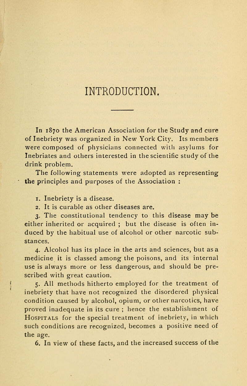 INTRODUCTION. In 1870 the American Association for the Study and cure of Inebriety was organized in New York City. Its members were composed of physicians connected with asylums for Inebriates and others interested in the scientific study of the drink problem. The following statements were adopted as representing the principles and purposes of the Association : 1. Inebriety is a disease. 2. It is curable as other diseases are. 3. The constitutional tendency to this disease may be either inherited or acquired ; but the disease is often in- duced by the habitual use of alcohol or other narcotic sub- stances. 4. Alcohol has its place in the arts and sciences, but as a medicine it is classed among the poisons, and its internal use is always more or less dangerous, and should be pre- scribed with great caution. 5. All methods hitherto employed for the treatment of inebriety that have not recognized the disordered physical condition caused by alcohol, opium, or other narcotics, have proved inadequate in its cure ; hence the establishment of Hospitals for the special treatment of inebriety, in wliicli such conditions are recognized, becomes a positive need of the age. 6. In view of these facts, and the increased success of the