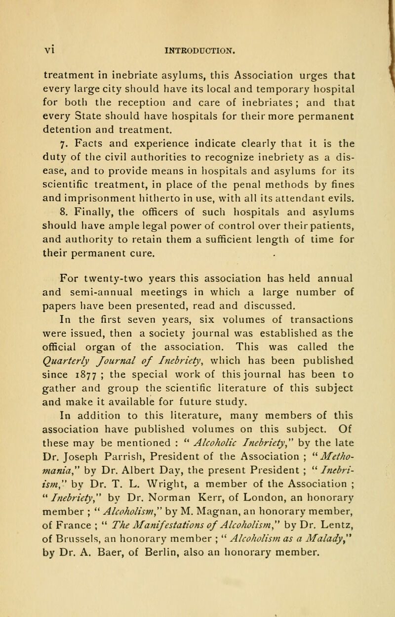 treatment in inebriate asylums, this Association urges that every large city should have its local and temporary hospital for both the reception and care of inebriates ; and that every State should have hospitals for their more permanent detention and treatment. 7. Facts and experience indicate clearly that it is the duty of the civil authorities to recognize inebriety as a dis- ease, and to provide means in hospitals and asylums for its scientific treatment, in place of the penal methods by fines and imprisonment hitherto in use, with all its attendant evils. 8. Finally, the officers of such hospitals and asylums should have ample legal power of control over their patients, and authority to retain them a sufficient length of time for their permanent cure. For twenty-two years this association has held annual and semi-annual meetings in which a large number of papers have been presented, read and discussed. In the first seven years, six volumes of transactions were issued, then a society journal was established as the official organ of the association. This was called the Quarterly Journal of Inebriety, which has been published since 1877; the special work of this journal has been to gather and group the scientific literature of this subject and make it available for future study. In addition to this literature, many members of this association have published volumes on this subject. Of these may be mentioned :  Alcoholic Inebriety by the late Dr. Joseph Parrish, President of the Association ; **Metho- mania by Dr. Albert Day, the present President ; ^^ Inebri- is>n,*' by Dr. T. L. Wright, a member of the Association ; Inebriety, by Dr. Norman Kerr, of London, an honorary member ;  Alcoholism, by M. Magnan, an honorary member, of France ;  The Manifestations of Alcoholism, by Dr. Lentz, of Brussels, an honorary member ;  Alcoholism as a Malady^* by Dr. A. Baer, of Berlin, also an honorary member.