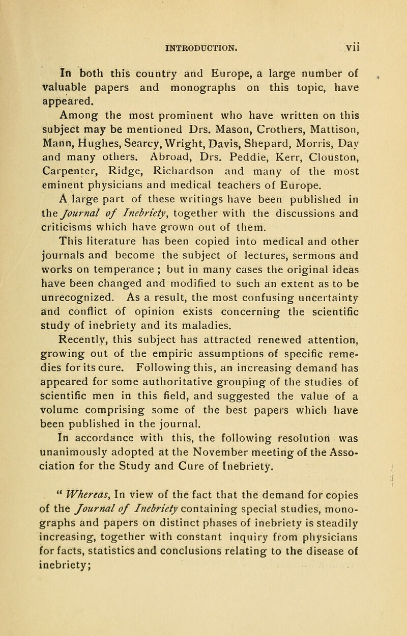 III both this country and Europe, a large number of valuable papers and monographs on this topic, have appeared. Among the most prominent who have written on this subject may be mentioned Drs. Mason, Crothers, Mattison, Mann, Hughes, Searcy, Wright, Davis, Shepard, Morris, Day and many others. Abroad, Drs. Peddie, Kerr, Clouston, Carpenter, Ridge, Richardson and many of the most eminent physicians and medical teachers of Europe. A large part of these writings have been published in \.\ic Journal of Inebriety, together with the discussions and criticisms which have grown out of them. This literature has been copied into medical and other journals and become the subject of lectures, sermons and works on temperance ; but in many cases the original ideas have been changed and modified to such an extent as to be unrecognized. As a result, the most confusing uncertainty and conflict of opinion exists concerning the scientific study of inebriety and its maladies. Recently, this subject has attracted renewed attention, growing out of the empiric assumptions of specific reme- dies for its cure. Following this, an increasing demand has appeared for some authoritative grouping of the studies of scientific men in this field, and suggested the value of a volume comprising some of the best papers which have been published in the journal. In accordance with this, the following resolution was unanimously adopted at the November meeting of the Asso- ciation for the Study and Cure of Inebriety.  Whereas, In view of the fact that the demand for copies of the Journal of Inebriety containing special studies, mono- graphs and papers on distinct phases of inebriety is steadily increasing, together with constant inquiry from physicians for facts, statistics and conclusions relating to the disease of inebriety;