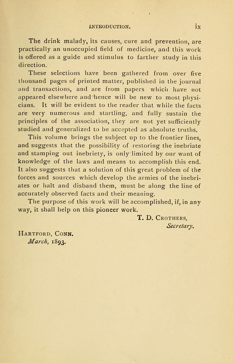 The drink malady, its causes, cure and prevention, are practically an unoccupied field of medicine, and this work is offered as a guide and stimulus to farther study in this direction. These selections have been gathered from over five thousand pages of printed matter, published in the journal iiiid transactions, and are from papers which have not appeared elsewhere and hence will be new to most pliysi- cians. It will be evident to tlie reader that while the facts are very numerous and startling, and fully sustain the principles of the association, tliey are not yet sufficiently studied and generalized to be accepted as absolute truths. Tills volume brings the subject up to the frontier lines, and suggests that the possibility of restoring the inebriate and stamping out inebriety, is onlylimited by our want of knowledge of the laws and means to accomplish this end. It also suggests that a solution of this great problem of the forces and sources which develop the armies of the inebri- ates or halt and disband them, must be along the line of accurately observed facts and their meaning. The purpose of this work will be accomplished, if, in any way, it shall help on this pioneer work. T. D. Crothers, Secretary. Hartford, Conn. March, 1893.