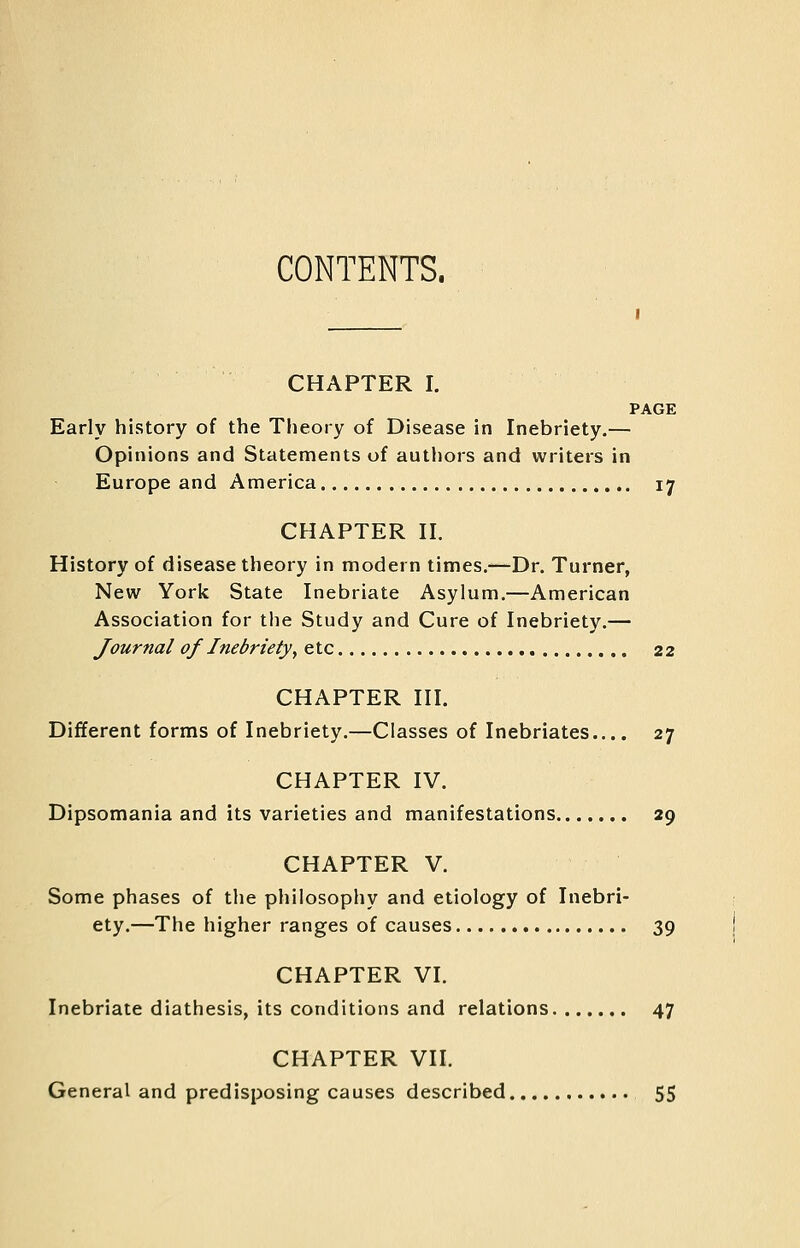 CONTENTS. CHAPTER I. PAGE Early history of the Theory of Disease in Inebriety.— Opinions and Statements of authors and writers in Europe and America 17 CHAPTER n. History of disease theory in modern times,—Dr. Turner, New York State Inebriate Asylum.—American Association for the Study and Cure of Inebriety.— Journal of Inebriety^ etc 22 CHAPTER III. Different forms of Inebriety.—Classes of Inebriates.... 27 CHAPTER IV. Dipsomania and its varieties and manifestations 29 CHAPTER V. Some phases of the philosophy and etiology of Inebri- ety.—The higher ranges of causes 39 CHAPTER VI. Inebriate diathesis, its conditions and relations 47 CHAPTER VII. General and predisposing causes described 55