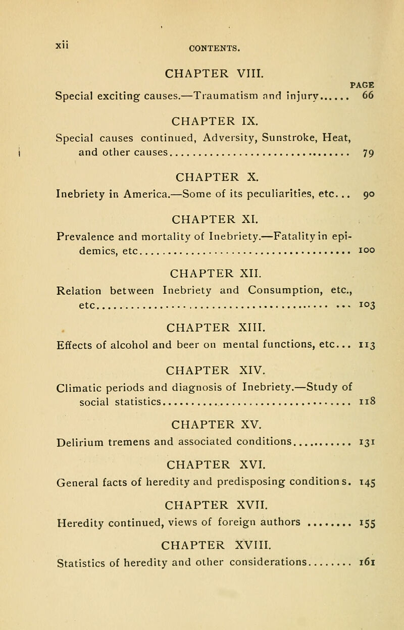 CHAPTER VIII. PAGE Special exciting causes.—Traumatism nnd injury 66 CHAPTER IX. Special causes continued, Adversity, Sunstroke, Heat, and other causes 79 CHAPTER X. Inebriety in America.—Some of its peculiarities, etc... 90 CHAPTER XI. Prevalence and mortality of Inebriety.—Fatality in epi- demics, etc 100 CHAPTER XII. Relation between Inebriety and Consumption, etc., etc 103 CHAPTER XIII. Effects of alcohol and beer on mental functions, etc... 113 CHAPTER XIV. Climatic periods and diagnosis of Inebriety.—Study of social statistics 118 CHAPTER XV. Delirium tremens and associated conditions 131 CHAPTER XVI. General facts of heredity and predisposing conditions. 145 CHAPTER XVII. Heredity continued, views of foreign authors 155 CHAPTER XVIII. Statistics of heredity and other considerations 161