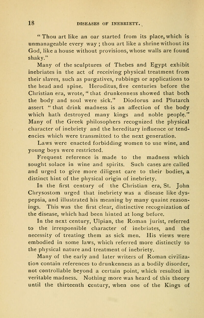  Thou art like an oar started from its place, which is unmanageable every way ; thou art like a shrine without its God, like a house without provisions, whose walls are found shaky. Many of the sculptures of Thebes and Egypt exhibit inebriates in the act of receiving physical treatment from their slaves, such as purgatives, rubbings or applications to the head and spine, Heroditus, five centuries before the Christian era, wrote,  that drunkenness showed that both the body and soul were sick. Diodorus and Plutarch assert  that drink madness is an affection of the body which hath destroyed many kings and noble people. Many of tlie Greek philosophers recognized the physical character of inebriety and the hereditary influence or tend- encies which were transmitted to the next generation. Laws were enacted forbidding women to use wine, and young boys were restricted. Frequent reference is made to the madness which souglit solace in wine and spirits. Such cases are called and urged to give more diligent care to their bodies, a distinct hint of the physical origin of inebriety. In the first century of the Christian era, St. John Clirysostom urged that inebriety was a disease like dys- pepsia, and illustrated his meaning by many quaint reason- ings. This was the first clear, distinctive recognization of the disease, which had been hinted at long before. In the next century, Ulpian, the Roman jurist, referred to the irresponsible character of inebriates, and the necessity of treating them as sick men. His views were embodied in some laws, which referred more distinctly to the physical nature and treatment of inebriety. Many of the early and later writers of Roman civiliza- tion contain references to drunkenness as a bodily disorder, not controllable beyond a certain point, which resulted in veritable madness. Nothing more was heard of this theory until the thirteenth century, when one of the Kings of