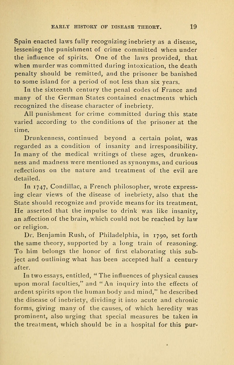 Spain enacted laws fully recognizing inebriety as a disease, lessening the punishment of crime committed when under the influence of spirits. One of the laws provided, that when murder was committed during intoxication, the death penalty should be remitted, and the prisoner be banished to some island for a period of not less than six years. In the sixteenth century the penal codes of France and many of the German States contained enactments which recognized the disease character of inebriety. All punishment for crime committed during this State varied according to the conditions of the prisoner at the time. Drunkenness, continued beyond a certain point, was regarded as a condition of insanity and irresponsibility. In many of the medical writings of these ages, drunken- ness and madness were mentioned as synonyms, and curious reflections on the nature and treatment of the evil are detailed. In 1747, Condillac, a French philosopher, wrote express- ing clear views of the disease of inebriety, also that the State should recognize and provide means for its treatment. He asserted that the impulse to drink was like insanity, an affection of the brain, which could not be reached by law or religion. Dr. Benjamin Rush, of Philadelphia, in 1790, set forth the same theory, supported by a long train of reasoning. To him belongs the honor of first elaborating this sub- ject and outlining what has been accepted half a century after. In two essays, entitled,  The influences of physical causes upon moral faculties, and An inquiry into the effects of ardent spirits upon the human body and mind, he described the disease of inebriety, dividing it into acute and chronic forms, giving many of the causes, of which heredity was prominent, also urging that special measures be taken in the treatment, which should be in a hospital for this pur-