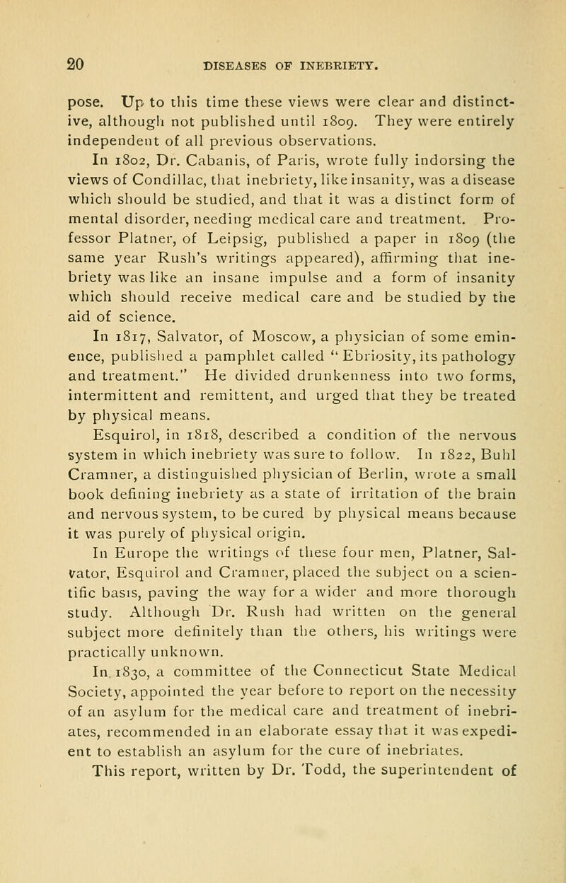 pose. Up to tliis time these views were clear and distinct- ive, althougli not published until 1809. They were entirely independent of all previous observations. In 1802, Dr. Cabanis, of Paris, wrote fully indorsing the views of Condillac, that inebriety, like insanity, was a disease which should be studied, and that it was a distinct form of mental disorder, needing medical care and treatment. Pro- fessor Plainer, of Leipsig, published a paper in 1809 (the same year Rush's writings appeared), affirming that ine- briety was like an insane impulse and a form of insanity which should receive medical care and be studied by the aid of science. In 1817, Salvator, of Moscow, a physician of some emin- ence, published a pamphlet called  Ebriosity, its pathology and treatment. He divided drunkenness into two forms, intermittent and remittent, and urged that they be treated by physical means. Esquirol, in 1818, described a condition of the nervous system in which inebriety was sure to follow. In 1822, Buhl Cramner, a distinguished physician of Berlin, wrote a small book defining inebriety as a state of irritation of the brain and nervous system, to be cured by physical means because it was purely of physical origin. In Europe the writings of these four men, Platner, Sal- vator, Esquirol and Cramner, placed the subject on a scien- tific basis, paving the way for a wider and more thorough study. Although Dr. Rush had written on the general subject more definitely than the others, his writings were practically unknown. In 1830, a committee of the Connecticut State Medical Society, appointed the year before to report on the necessity of an asylum for the medical care and treatment of inebri- ates, recommended in an elaborate essay that it was expedi- ent to establish an asylum for the cure of inebriates. This report, written by Dr. Todd, the superintendent of