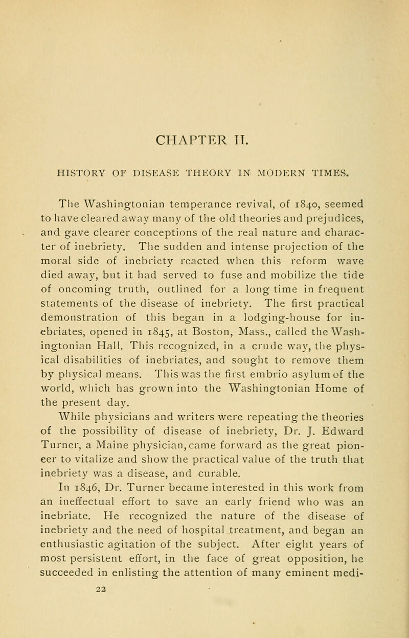 HISTORY OF DISEASE THEORY IN MODERN TIMES. The Washingtonian temperance revival, of 1840, seemed to have cleared away man}'- of the old theories and prejudices, and gave clearer conceptions of the real nature and charac- ter of inebriety. The sudden and intense projection of the moral side of inebriety reacted when this reform wave died away, but it had served to fuse and mobilize the tide of oncoming truth, outlined for a long time in frequent statements of the disease of inebriety. The first practical demonstration of this began in a lodging-house for in- ebriates, opened in 1845, at Boston, Mass., called the Wash- ingtonian Hall. This recognized, in a crude way, the phys- ical disabilities of inebriates, and souglit to remove them by physical means. This was tiie first embrio asylum of the world, which has grown into the Washingtonian Home of the present da3\ While physicians and writers were repeating the theories of the possibility of disease of inebriety, Dr. J. Edward Turner, a Maine physician,came forward as the great pion- eer to vitalize and show the practical value of the truth that inebriety was a disease, and curable. In 1846, Dr. Turner became interested in this work from an ineffectual effort to save an early friend who was an inebriate. He recognized the nature of the disease of inebriety and the need of hospital treatment, and began an enthusiastic agitation of the subject. After eight years of most persistent effort, in the face of great opposition, he succeeded in enlisting the attention of many eminent medi- 23