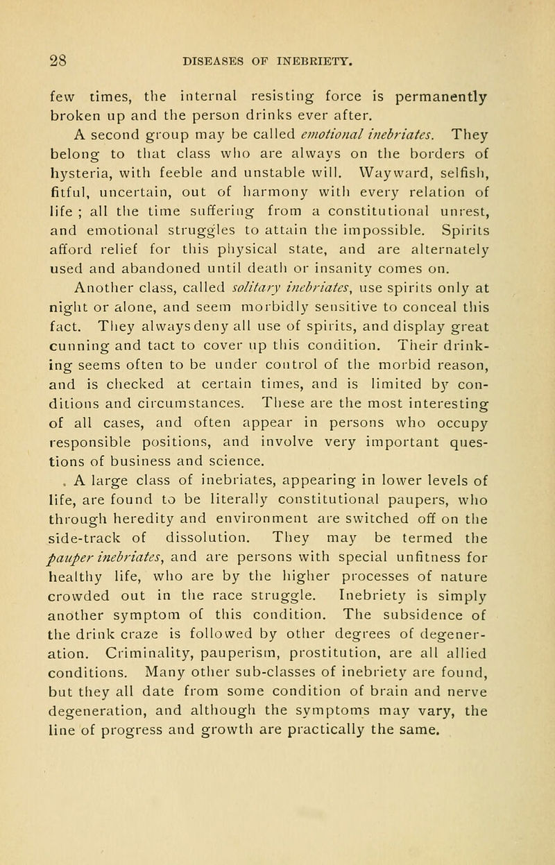 few times, the internal resisting force is permanently broken up and tlie person drinks ever after. A second group may be called emotional inebriates. They belong to that class who are always on the borders of hysteria, with feeble and unstable will. Wayward, selfish, fitful, uncertain, out of harmony with every relation of life ; all the time suffering from a constitutional unrest, and emotional struggles to attain the impossible. Spirits afford relief for this physical state, and are alternately used and abandoned until death or insanity comes on. Another class, called solitaiy inebriates, use spirits only at night or alone, and seem morbidly sensitive to conceal this fact. They always deny all use of spirits, and display great cunning and tact to cover up this condition. Tiieir drink- ing seems often to be under control of the morbid reason, and is checked at certain times, and is limited b)' con- ditions and circumstances. These are the most interesting of all cases, and often appear in persons who occupy responsible positions, and involve very important ques- tions of business and science. . A large class of inebriates, appearing in lower levels of life, are found to be literally constitutional paupers, who through heredity and environment are switched off on the side-track of dissolution. They may be termed the pauper inebriates, and are persons with special unfitness for healthy life, who are by the higher processes of nature crowded out in the race struggle. Inebriety is simply another symptom of this condition. The subsidence of the drink craze is followed by other degrees of degener- ation. Criminality, pauperism, prostitution, are all allied conditions. Many other sub-classes of inebriety are found, but they all date from some condition of brain and nerve degeneration, and although the symptoms may vary, the line of progress and growth are practically the same.