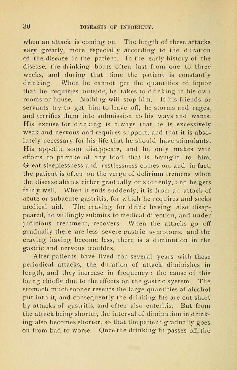 when an attack is coming on. The length of these attacks vary greatly, more especially according to the duration of the disease in the patient. In the early history of tlie disease, the drinking bouts often last from one to three weeks, and during that time the patient is constantly drinking. When he cannot get the quantities of liquor that he requiries outside, he takes to diinking in his own rooms or house. Nothing will stop him. If his friends or servants try to get him to leave off, he storms and rages, and terrifies tliem into submission to his ways and wants. His excuse for drinking is always that he is excessively weak and nervous and requires support, and that it is abso- lutely necessary for his life that he should have stimulants. His appetite soon disappears, and he only makes vain efforts to partake of any food tliat is brought to him. Great sleeplessness and restlessness comes on, and in fact, the patient is often on the verge of delirium tremens when the disease abates either gradually or suddenly, and he gets fairly well. When it ends suddenly, it is from an attack of acute or subacute gastritis, for which he requires and seeks medical aid. The craving for drink having also disap- peared, he willingly submits to medical direction, and under judicious treatment, recovers. When the attacks go off gradually there are less severe gastric symptoms, and the craving having become less, tliere is a diminution in the gastric and nervous troubles. After patients have lived for several years with these periodical attacks, the duration of attack diminishes in length, and they increase in frequency ; the cause of this being chiefly due to the effects on the gastric system. The stomach much sooner resents the large quantities of alcohol put into it, and consequently the drinking fits are cut short by attacks of gastritis, and often also enteritis. But from the attack being shoiler, the interval of diminution in drink- ing also becomes shorter, so that tlie patient gradually goes on from bad to worse. Once the drinking fit passes ofi, the