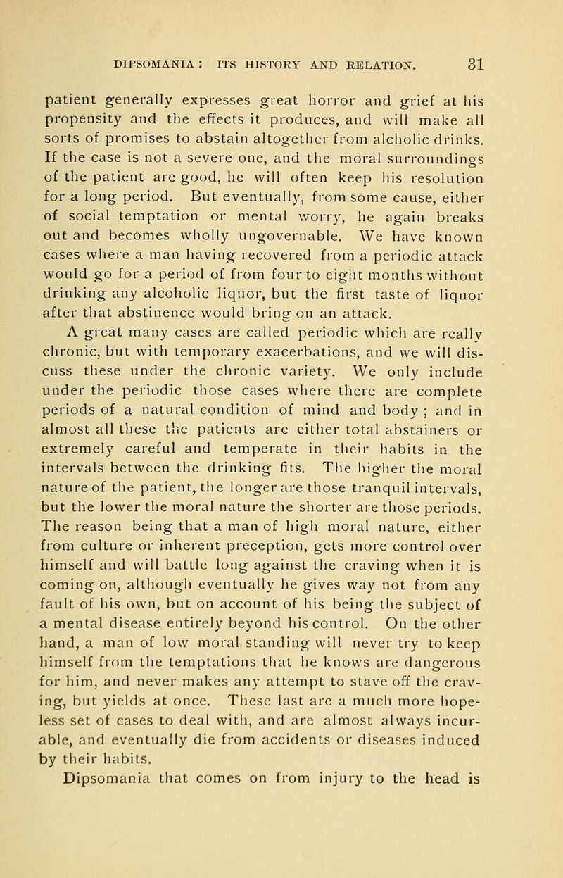 patient generally expresses great horror and grief at his propensity and the effects it produces, and will make all sorts of promises to abstain altogether from alcholic drinks. If the case is not a severe one, and the moral surroundings of the patient are good, he will often keep his resolution for a long period. But eventually, from some cause, either of social temptation or mental worry, he again breaks out and becomes wholly ungovernable. We have known cases where a man having recovered from a periodic attack would go for a period of from four to eigiit months without drinking any alcoholic liquor, but the first taste of liquor after that abstinence would bring on an attack. A great many cases are called periodic which are really chronic, but with temporary exacerbations, and we will dis- cuss these under the chronic variety. We only include under the periodic those cases where there are complete periods of a natural condition of mind and body ; and in almost all these the patients are either total abstainers or extremely careful and temperate in their habits in the intervals between the drinking fits. The higher tlie moral nature of the patient, the longer are those tranquil intervals, but the lower the moral nature the shorter are those periods. The reason being that a man of high moral nature, either from culture or inherent preception, gets more control over himself and will battle long against the craving when it is coming on, although eventually he gives way not from any fault of his own, but on account of his being the subject of a mental disease entirely beyond his control. On the other hand, a man of low moral standing will never try to keep himself from the temptations that he knows are dangerous for him, and never makes any attempt to stave off the crav- ing, but yields at once. These last are a much more hope- less set of cases to deal with, and are almost always incur- able, and eventually die from accidents or diseases induced by their habits. Dipsomania that comes on from injury to the head is