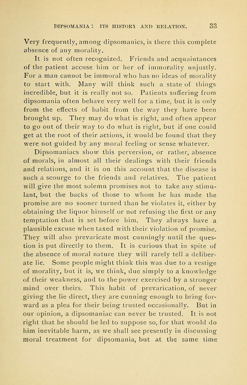 Very frequenth'^, among dipsomanics, is there this complete absence of any morality. It is not often recognized. Friends and acquaintances of the patient accuse him or her of immorality unjustly. For a man cannot be immoral who has no ideas of morality to start with. Many will think such a state of tilings incredible, but it is really not so. Patients suffering from dipsomania often behave very well for a time, but it is only from the effects of habit from the way they have been brought up. They may do what is right, and often appear to go out of their way to do what is right, but if one could get at the root of their actions, it would be found that they were not guided by any moral feeling or sense whatever. Dipsomaniacs show this perversion, or rather, absence of morals, in almost all their dealings with tlieir friends and relations, and it is on this account that the disease is such a scourge to the friends and relatives. The patient will give the most solemn promises not to take any stimu- lant, but the backs of those to whom he has made the promise are no sooner turned than he violates it, either by obtaining the liquor himself or not refusing the first or any temptation that is set before him. They always have a plausible excuse when taxed with their violation of promise. They will also prevaricate most cunningly until the ques- tion is put directly to them. It is curious that in spite of the absence of moral nature they will rarely tell a deliber- ate lie. Some people might think this was due to a vestige of morality, but it is, we think, due simply to a knowledge of their weakness, and to the power exercised by a stronger mind over theirs. This habit of prevarication, of never giving the lie direct, they are cunning enough to bring for- ward as a plea for tlieir being trusted occasionally. But in our opinion, a dipsomaniac can never be trusted. It is not right that he should be led to suppose so, for that would do iiim inevitable harm, as we shall see presently in discussing moral treatment for dipsomania, but at the same time