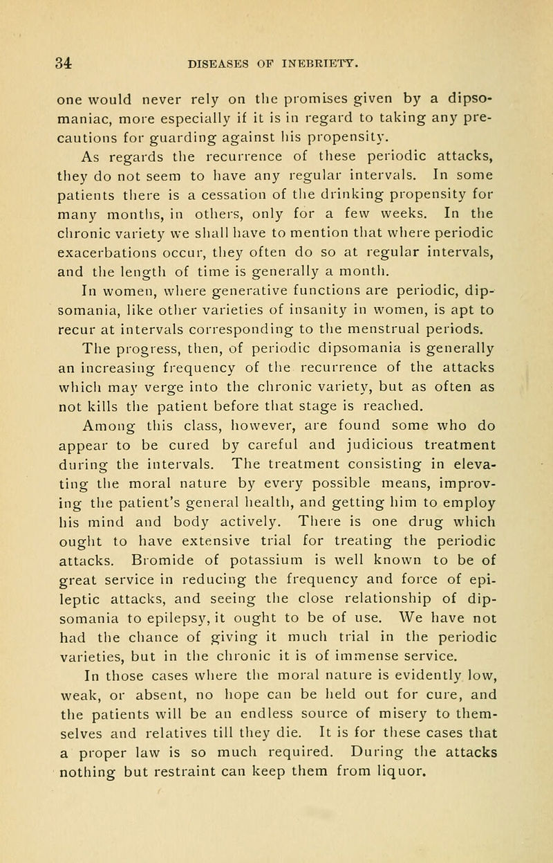 one would never rely on the promises given by a dipso- maniac, more especially if it is in regard to taking any pre- cautions for guarding against his propensity. As regards the recurrence of these periodic attacks, they do not seem to have any regular intervals. In some patients there is a cessation of the drinking propensity for many montlis, in others, only for a few weeks. In the chronic variety we shall have to mention that where periodic exacerbations occur, they often do so at regular intervals, and the length of time is generally a month. In women, where generative functions are periodic, dip- somania, like other varieties of insanity in women, is apt to recur at intervals corresponding to the menstrual periods. The progress, tlien, of periodic dipsomania is generally an increasing frequency of the recurrence of the attacks which may verge into the chronic variety, but as often as not kills the patient before tiiat stage is reached. Among this class, however, are found some who do appear to be cured by careful and judicious treatment during the intervals. The treatment consisting in eleva- ting the moral nature by every possible means, improv- ing the patient's general health, and getting him to employ his mind and body actively. Tiiere is one drug which ought to have extensive trial for treating the periodic attacks. Bromide of potassium is well known to be of great service in reducing the frequency and force of epi- leptic attacks, and seeing the close relationship of dip- somania to epileps}'', it ought to be of use. We have not had the chance of giving it much trial in the periodic varieties, but in the chronic it is of immense service. In those cases where the moral nature is evidently low, weak, or absent, no hope can be held out for cure, and the patients will be an endless source of misery to them- selves and relatives till they die. It is for these cases that a proper law is so much required. During tiie attacks nothing but restraint can keep them from liquor.