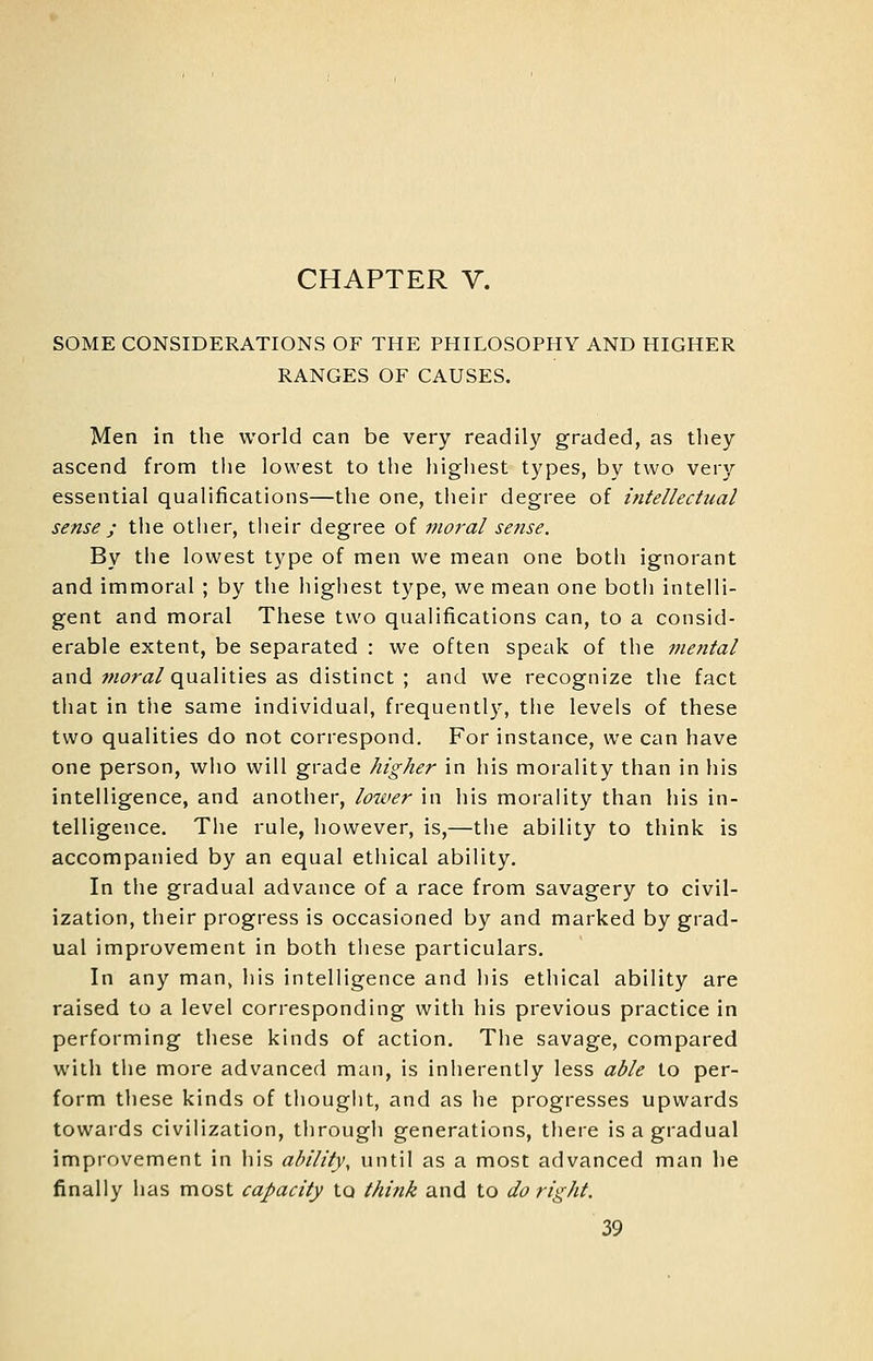 CHAPTER V. SOME CONSIDERATIONS OF THE PHILOSOPHY AND HIGHER RANGES OF CAUSES. Men in the world can be very readily graded, as they ascend from tlie lowest to the highest types, by two very essential qualifications—the one, their degree of intellectual sense; the other, their degree of moral sense. By the lowest type of men we mean one both ignorant and immoral ; by the highest type, we mean one both intelli- gent and moral These two qualifications can, to a consid- erable extent, be separated : we often speak of the 7netttal and w^ra/qualities as distinct; and we recognize the fact that in tlie same individual, frequentl}', the levels of these two qualities do not correspond. For instance, we can have one person, who will grade higher in his morality than in his intelligence, and another, lozver in his morality than his in- telligence. Tlie rule, however, is,—the ability to think is accompanied by an equal ethical ability. In the gradual advance of a race from savagery to civil- ization, their progress is occasioned by and marked by grad- ual improvement in both these particulars. In any man, his intelligence and his ethical ability are raised to a level corresponding with his previous practice in performing these kinds of action. The savage, compared with the more advanced man, is inherently less able to per- form these kinds of thouglit, and as he progresses upwards towards civilization, through generations, there is a gradual improvement in his ability, until as a most advanced man he finally has most capacity to think and to do right.